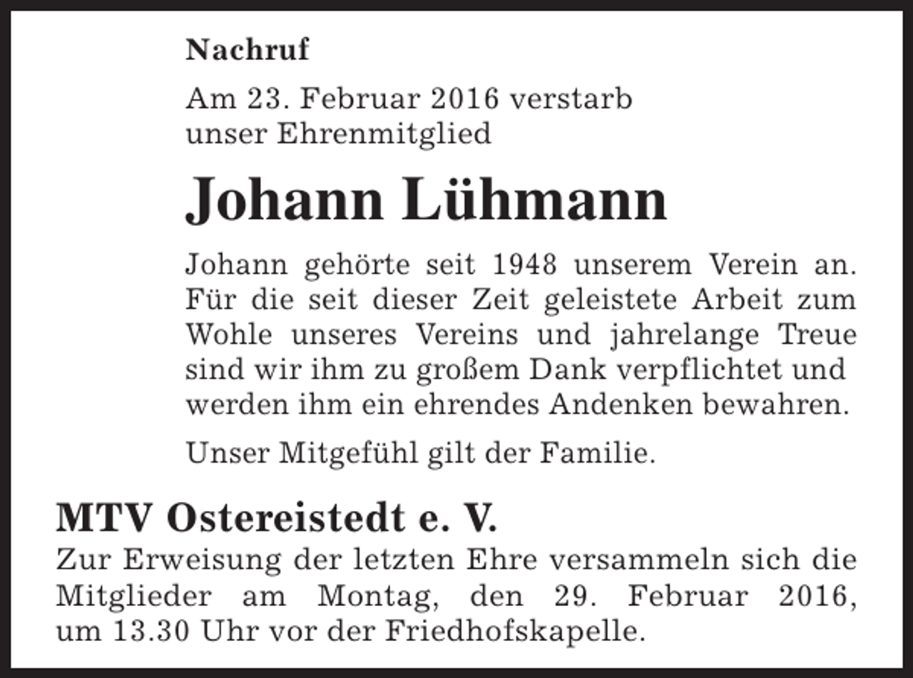 <p>Nachruf<br />Am 23. Februar 2016 verstarb<br />unser Ehrenmitglied</p><p>Johann Lühmann<br />Johann gehörte seit 1948 unserem Verein an.<br />Für die seit dieser Zeit geleistete Arbeit zum<br />Wohle unseres Vereins und jahrelange Treue<br />sind wir ihm zu großem Dank verpflichtet und<br />werden ihm ein ehrendes Andenken bewahren.<br />Unser Mitgefühl gilt der Familie.</p><p>MTV Ostereistedt e. V.</p><p>Zur Erweisung der letzten Ehre versammeln sich die<br />Mitglieder am Montag, den 29. Februar 2016,<br />um 13.30 Uhr vor der Friedhofskapelle.</p>
