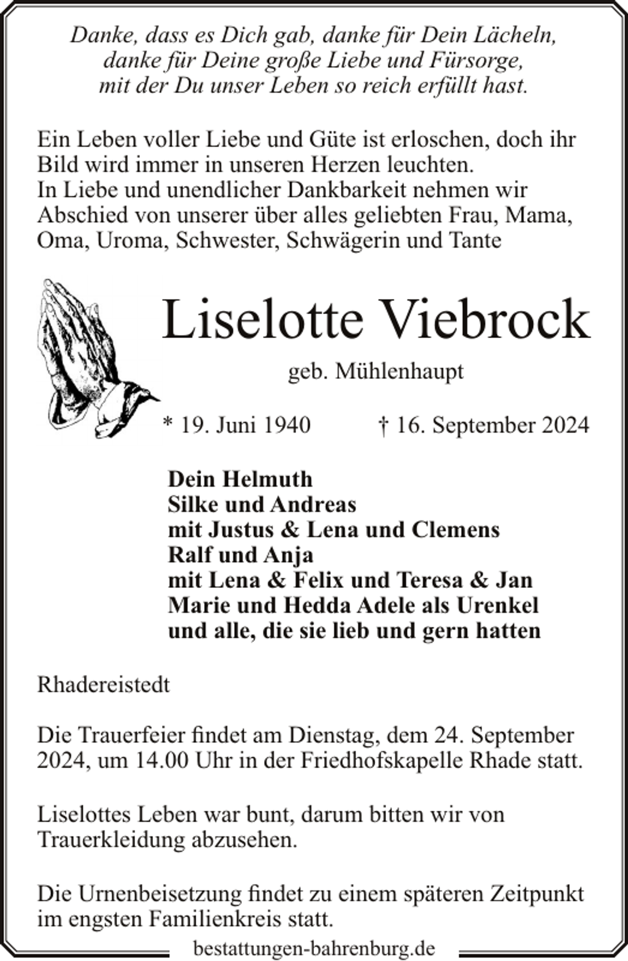 <p>Danke, dass es Dich gab, danke für Dein Lächeln,<br />danke für Deine große Liebe und Fürsorge,<br />mit der Du unser Leben so reich erfüllt hast.<br />Ein Leben voller Liebe und Güte ist erloschen, doch ihr<br />Bild wird immer in unseren Herzen leuchten.<br />In Liebe und unendlicher Dankbarkeit nehmen wir<br />Abschied von unserer über alles geliebten Frau, Mama,<br />Oma, Uroma, Schwester, Schwägerin und Tante</p><p>Liselotte Viebrock<br />geb. Mühlenhaupt</p><p>* 19. Juni 1940</p><p>† 16. September 2024</p><p>Dein Helmuth<br />Silke und Andreas<br />mit Justus &amp; Lena und Clemens<br />Ralf und Anja<br />mit Lena &amp; Felix und Teresa &amp; Jan<br />Marie und Hedda Adele als Urenkel<br />und alle, die sie lieb und gern hatten<br />Rhadereistedt<br />Die Trauerfeier findet am Dienstag, dem 24. September<br />2024, um 14.00 Uhr in der Friedhofskapelle Rhade statt.<br />Liselottes Leben war bunt, darum bitten wir von<br />Trauerkleidung abzusehen.<br />Die Urnenbeisetzung findet zu einem späteren Zeitpunkt<br />im engsten Familienkreis statt.<br />bestattungen-bahrenburg.de</p>