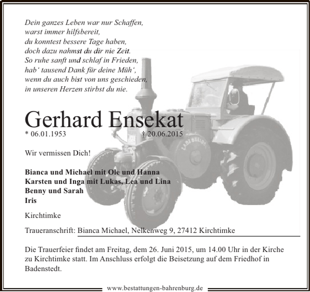 <p>Dein ganzes Leben war nur Schaffen,<br />warst immer hilfsbereit,<br />du konntest bessere Tage haben,<br />doch dazu nahmst du dir nie Zeit.<br />s<br />i<br />i<br />So ruhe sanft und schlaf in Frieden,<br />d<br />hab‘ tausend Dank für deine Müh‘,<br />wenn du auch bist von uns geschieden,<br />s<br />e<br />in unseren Herzen stirbst du nie.</p><p>Gerhard Ensekat<br />a</p><p>* 06.01.1953</p><p>† 20.06.2015</p><p>Wir vermissen Dich!<br />Bianca und Michael mit Ole und Hanna<br />c<br />Karsten und Inga mit Lukas, Lea und Lina<br />g<br />a<br />Benny und Sarah<br />Iris<br />Kirchtimke<br />Traueranschrift: Bianca Michael, Nelkenweg 9, 27412 Kirchtimke<br />Die Trauerfeier ﬁndet am Freitag, dem 26. Juni 2015, um 14.00 Uhr in der Kirche<br />zu Kirchtimke statt. Im Anschluss erfolgt die Beisetzung auf dem Friedhof in<br />Badenstedt.<br />www.bestattungen-bahrenburg.de</p>