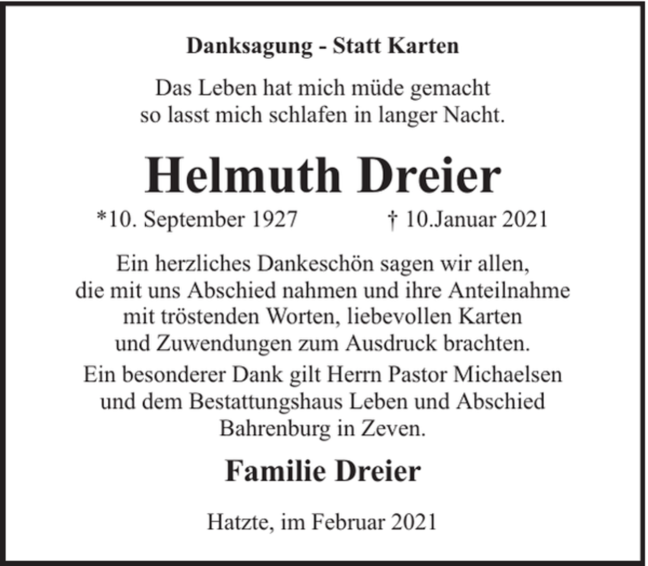 <p>Danksagung - Statt Karten<br />Das Leben hat mich müde gemacht<br />so lasst mich schlafen in langer Nacht.</p><p>Helmuth Dreier</p><p>*10. September 1927</p><p>† 10.Januar 2021</p><p>Ein herzliches Dankeschön sagen wir allen,<br />die mit uns Abschied nahmen und ihre Anteilnahme<br />mit tröstenden Worten, liebevollen Karten<br />und Zuwendungen zum Ausdruck brachten.<br />Ein besonderer Dank gilt Herrn Pastor Michaelsen<br />und dem Bestattungshaus Leben und Abschied<br />Bahrenburg in Zeven.</p><p>Familie Dreier<br />Hatzte, im Februar 2021</p>