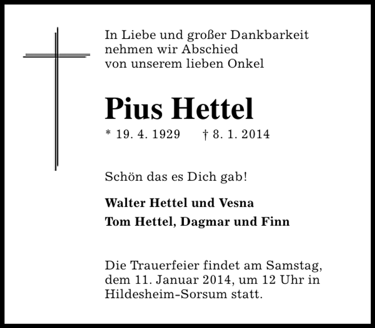 <p>In Liebe und großer Dankbarkeit<br />nehmen wir Abschied<br />von unserem lieben Onkel</p><p>Pius Hettel</p><p>* 19. 4. 1929</p><p>† 8. 1. 2014</p><p>Schön das es Dich gab!<br />Walter Hettel und Vesna<br />Tom Hettel, Dagmar und Finn<br />Die Trauerfeier findet am Samstag,<br />dem 11. Januar 2014, um 12 Uhr in<br />Hildesheim-Sorsum statt.</p>