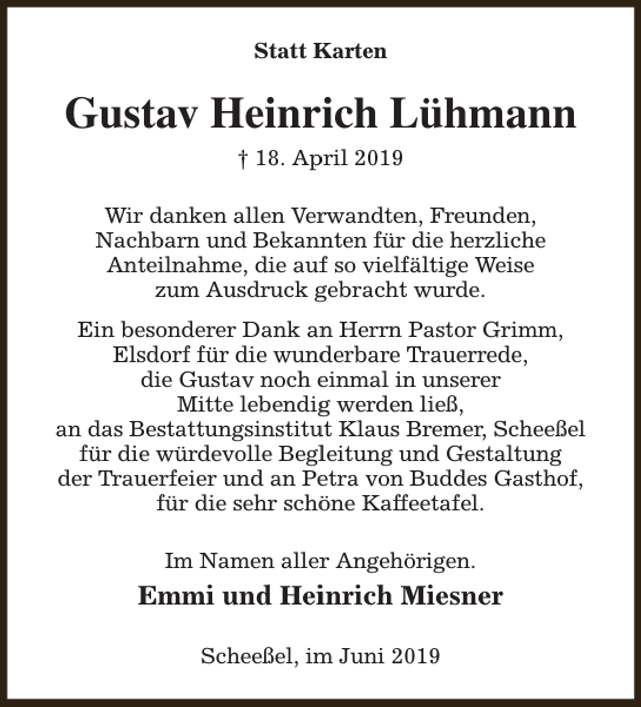 <p>Statt Karten</p><p>Gustav Heinrich Lühmann<br />† 18. April 2019<br />Wir danken allen Verwandten, Freunden,<br />Nachbarn und Bekannten für die herzliche<br />Anteilnahme, die auf so vielfältige Weise<br />zum Ausdruck gebracht wurde.<br />Ein besonderer Dank an Herrn Pastor Grimm,<br />Elsdorf für die wunderbare Trauerrede,<br />die Gustav noch einmal in unserer<br />Mitte lebendig werden ließ,<br />an das Bestattungsinstitut Klaus Bremer, Scheeßel<br />für die würdevolle Begleitung und Gestaltung<br />der Trauerfeier und an Petra von Buddes Gasthof,<br />für die sehr schöne Kaffeetafel.<br />Im Namen aller Angehörigen.</p><p>Emmi und Heinrich Miesner<br />Scheeßel, im Juni 2019</p>