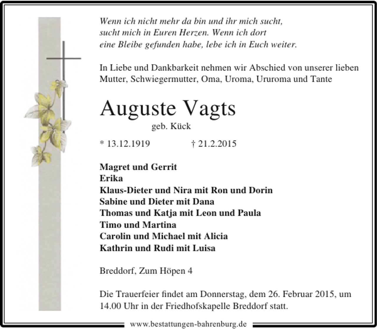 <p>Wenn ich nicht mehr da bin und ihr mich sucht,<br />sucht mich in Euren Herzen. Wenn ich dort<br />eine Bleibe gefunden habe, lebe ich in Euch weiter.<br />In Liebe und Dankbarkeit nehmen wir Abschied von unserer lieben<br />Mutter, Schwiegermutter, Oma, Uroma, Ururoma und Tante</p><p>Auguste Vagts<br />geb. Kück</p><p>* 13.12.1919</p><p>† 21.2.2015</p><p>Magret und Gerrit<br />Erika<br />Klaus-Dieter und Nira mit Ron und Dorin<br />Sabine und Dieter mit Dana<br />Thomas und Katja mit Leon und Paula<br />Timo und Martina<br />Carolin und Michael mit Alicia<br />Kathrin und Rudi mit Luisa<br />Breddorf, Zum Höpen 4<br />Die Trauerfeier ﬁndet am Donnerstag, dem 26. Februar 2015, um<br />14.00 Uhr in der Friedhofskapelle Breddorf statt.<br />www.bestattungen-bahrenburg.de</p>