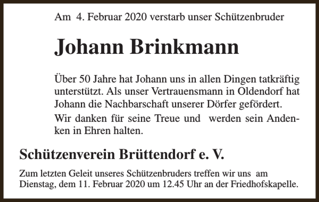 <p>Am 4. Februar 2020 verstarb unser Schützenbruder</p><p>Johann Brinkmann<br />Über 50 Jahre hat Johann uns in allen Dingen tatkräftig<br />unterstützt. Als unser Vertrauensmann in Oldendorf hat<br />Johann die Nachbarschaft unserer Dörfer gefördert.<br />Wir danken für seine Treue und werden sein Andenken in Ehren halten.</p><p>Schützenverein Brüttendorf e. V.<br />Zum letzten Geleit unseres Schützenbruders treffen wir uns am<br />Dienstag, dem 11. Februar 2020 um 12.45 Uhr an der Friedhofskapelle.</p>