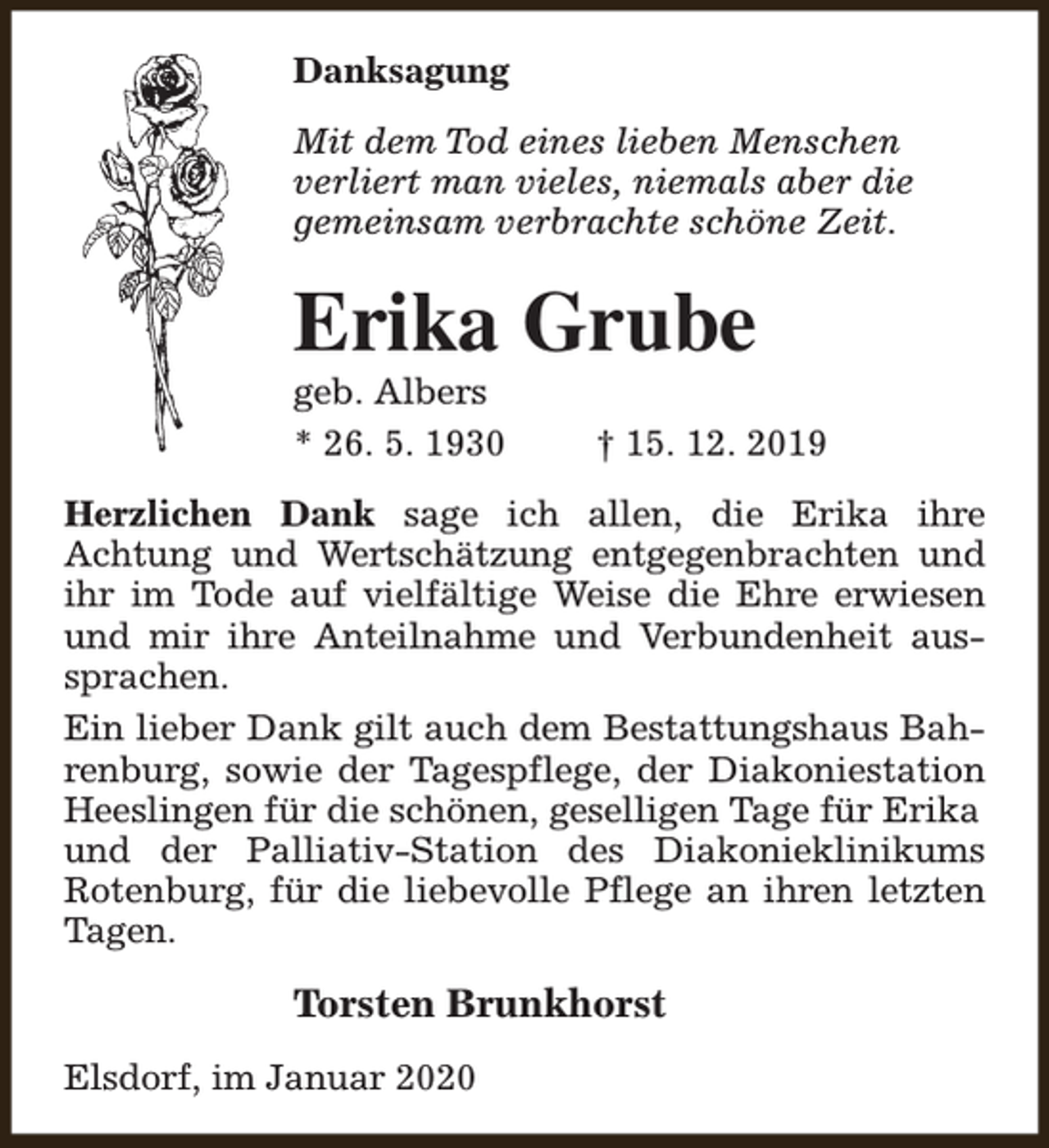 <p>Danksagung<br />Mit dem Tod eines lieben Menschen<br />verliert man vieles, niemals aber die<br />gemeinsam verbrachte schöne Zeit.</p><p>Erika Grube<br />geb. Albers<br />* 26. 5. 1930</p><p>† 15. 12. 2019</p><p>Herzlichen Dank sage ich allen, die Erika ihre<br />Achtung und Wertschätzung entgegenbrachten und<br />ihr im Tode auf vielfältige Weise die Ehre erwiesen<br />und mir ihre Anteilnahme und Verbundenheit aussprachen.<br />Ein lieber Dank gilt auch dem Bestattungshaus Bahrenburg, sowie der Tagespflege, der Diakoniestation<br />Heeslingen für die schönen, geselligen Tage für Erika<br />und der Palliativ-Station des Diakonieklinikums<br />Rotenburg, für die liebevolle Pflege an ihren letzten<br />Tagen.</p><p>Torsten Brunkhorst<br />Elsdorf, im Januar 2020</p>