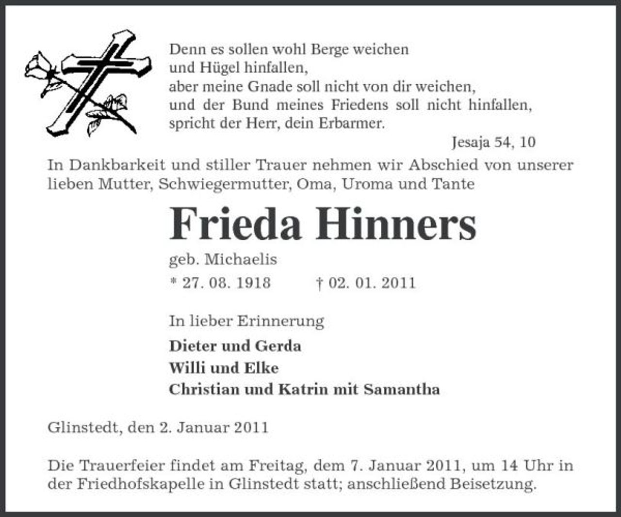 <p>Denn es sollen wohl Berge weichen<br />und Hügel hinfallen,<br />aber meine Gnade soll nicht von dir weichen,<br />und der Bund meines Friedens soll nicht hinfallen, spricht der Herr, dein Erbarmer.<br />Jesaja 54, 10<br />In Dankbarkeit und stiller Trauer nehmen wir Abschied von unserer lieben Mutter, Schwiegermutter, Oma, Uroma und Tante<br />Frieda Hinners<br />geb. Michaelis<br />* 27. 08. 1918 † 02. 01. 2011<br />In lieber Erinnerung<br />Dieter und Gerda<br />Willi und Elke<br />Christian und Katrin mit Samantha<br />Glinstedt, den 2. Januar 2011<br />Die Trauerfeier findet am Freitag, dem 7. Januar 2011, um 14 Uhr in der Friedhofskapelle in Glinstedt statt; anschließend Beisetzung.</p>