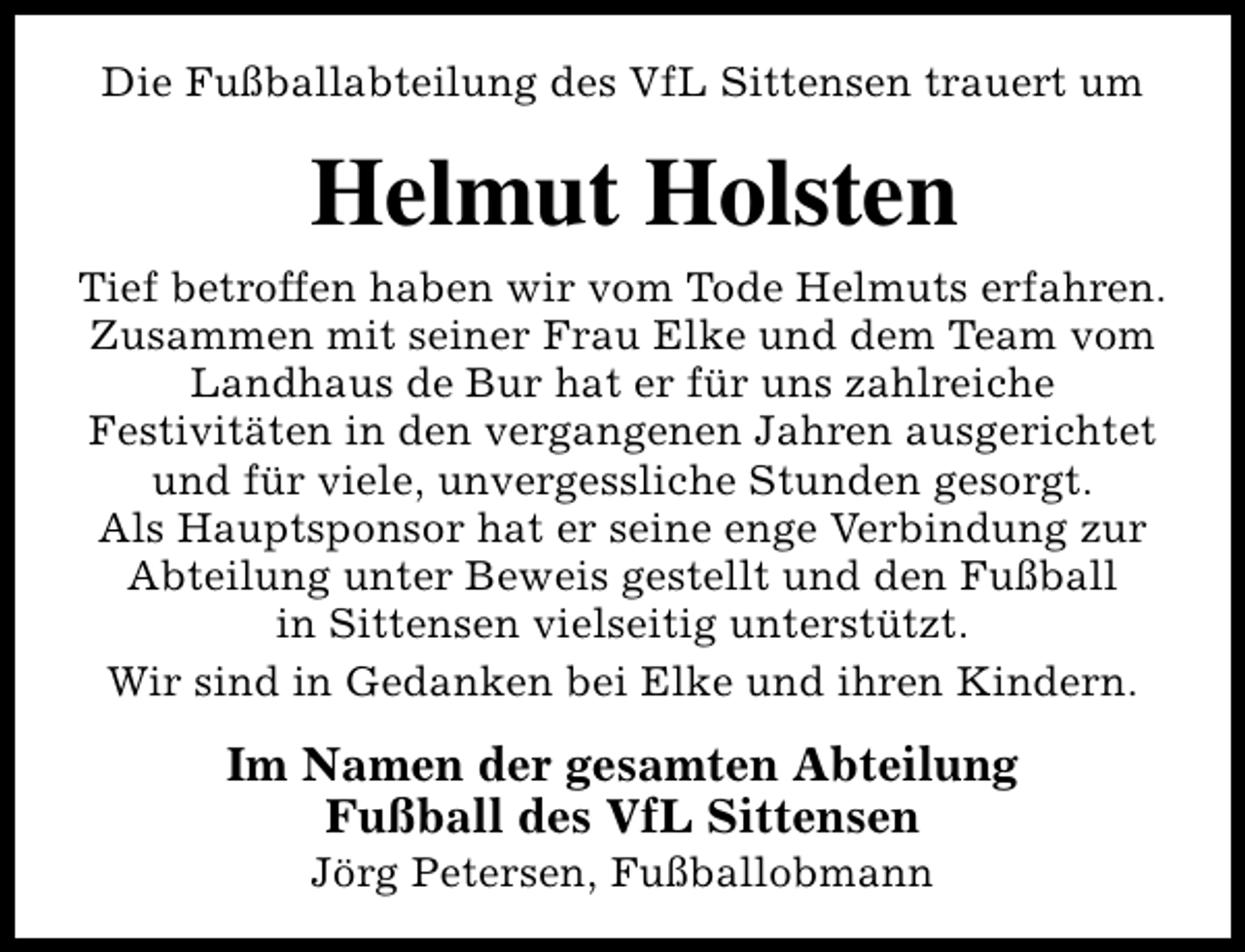 <p>Die Fußballabteilung des VfL Sittensen trauert um</p><p>Helmut Holsten<br />Tief betroffen haben wir vom Tode Helmuts erfahren.<br />Zusammen mit seiner Frau Elke und dem Team vom<br />Landhaus de Bur hat er für uns zahlreiche<br />Festivitäten in den vergangenen Jahren ausgerichtet<br />und für viele, unvergessliche Stunden gesorgt.<br />Als Hauptsponsor hat er seine enge Verbindung zur<br />Abteilung unter Beweis gestellt und den Fußball<br />in Sittensen vielseitig unterstützt.<br />Wir sind in Gedanken bei Elke und ihren Kindern.</p><p>Im Namen der gesamten Abteilung<br />Fußball des VfL Sittensen<br />Jörg Petersen, Fußballobmann</p>