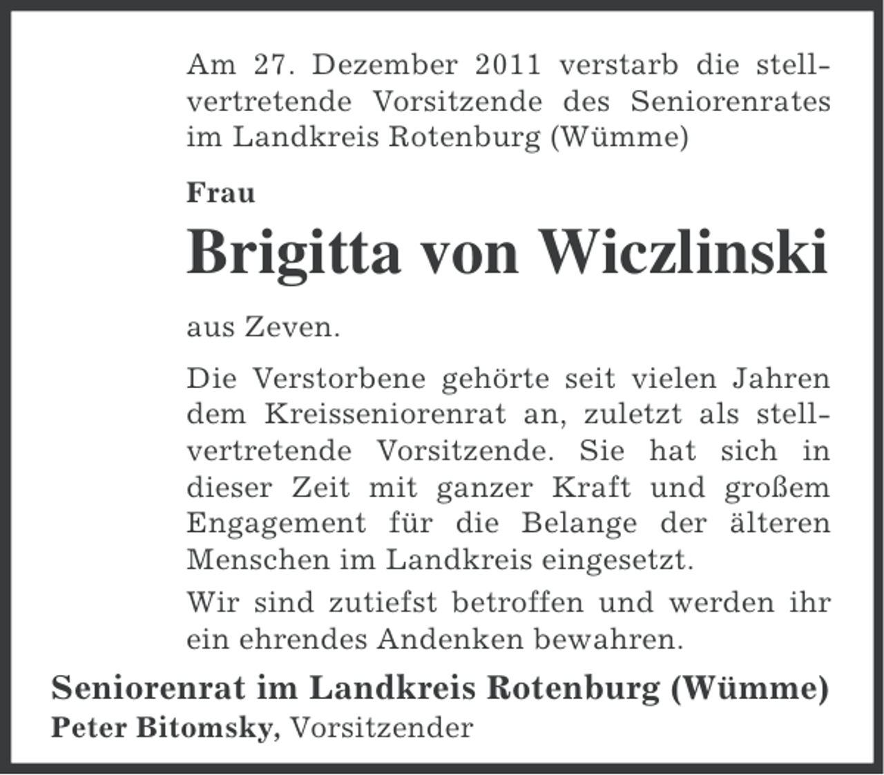 <p>Am 27. Dezember 2011 verstarb die stellvertretende Vorsitzende des Seniorenrates<br />im Landkreis Rotenburg (Wümme)<br />Frau</p><p>Brigitta von Wiczlinski<br />aus Zeven.<br />Die Verstorbene gehörte seit vielen Jahren<br />dem Kreisseniorenrat an, zuletzt als stellvertretende Vorsitzende. Sie hat sich in<br />dieser Zeit mit ganzer Kraft und großem<br />Engagement für die Belange der älteren<br />Menschen im Landkreis eingesetzt.<br />Wir sind zutiefst betroffen und werden ihr<br />ein ehrendes Andenken bewahren.</p><p>Seniorenrat im Landkreis Rotenburg (Wümme)<br />Peter Bitomsky, Vorsitzender</p>