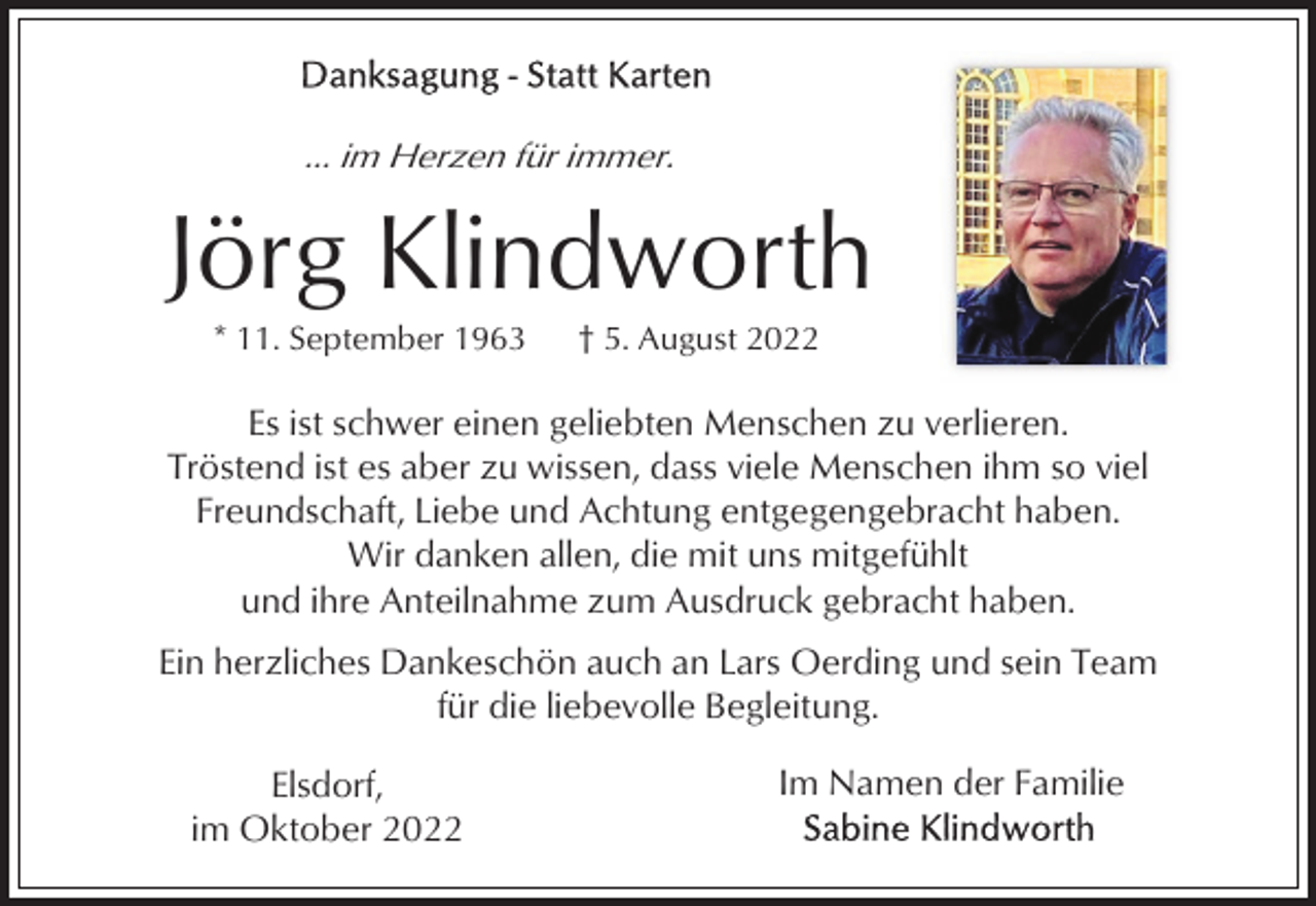 <p>... im Herzen für immer.</p><p>Jörg Klindworth<br />* 11. September 1963</p><p>† 5. August 2022</p><p>Es ist schwer einen geliebten Menschen zu verlieren.<br />Tröstend ist es aber zu wissen, dass viele Menschen ihm so viel<br />Freundschaft, Liebe und Achtung entgegengebracht haben.<br />Wir danken allen, die mit uns mitgefühlt<br />und ihre Anteilnahme zum Ausdruck gebracht haben.<br />Ein herzliches Dankeschön auch an Lars Oerding und sein Team<br />für die liebevolle Begleitung.<br />Elsdorf,<br />im Oktober 2022</p><p>Im Namen der Familie</p>