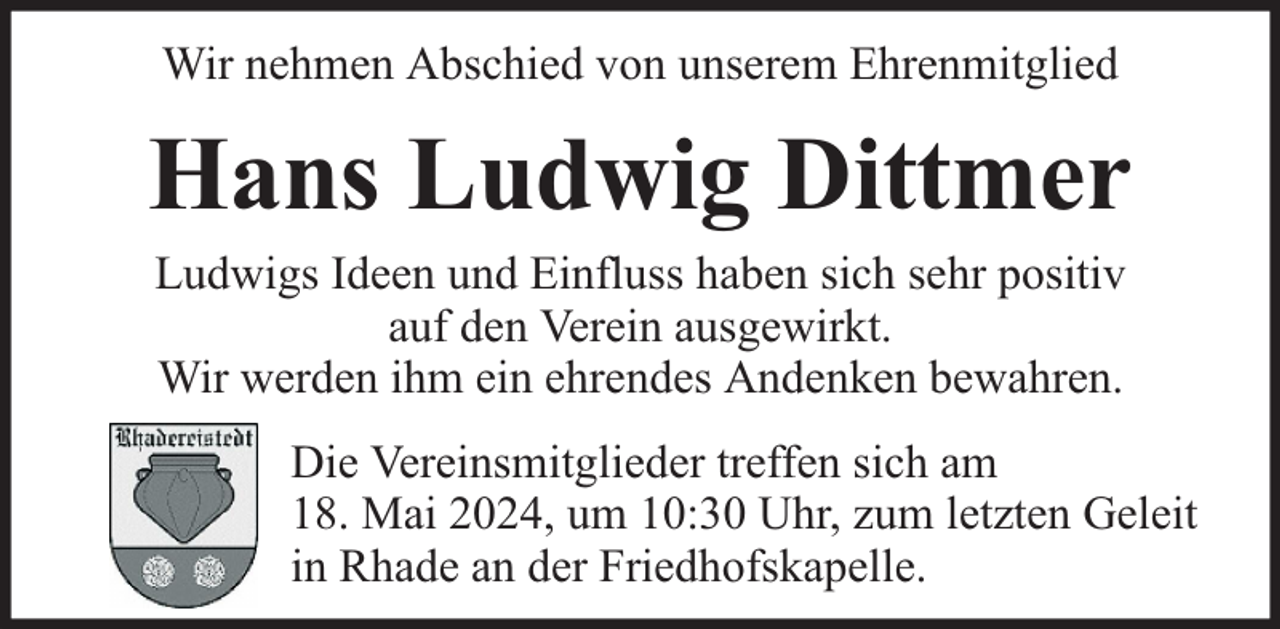 <p>Wir nehmen Abschied von unserem Ehrenmitglied</p><p>Hans Ludwig Dittmer<br />Ludwigs Ideen und Einfluss haben sich sehr positiv<br />auf den Verein ausgewirkt.<br />Wir werden ihm ein ehrendes Andenken bewahren.</p><p>Die Vereinsmitglieder treffen sich am<br />18. Mai 2024, um 10:30 Uhr, zum letzten Geleit<br />in Rhade an der Friedhofskapelle.</p>