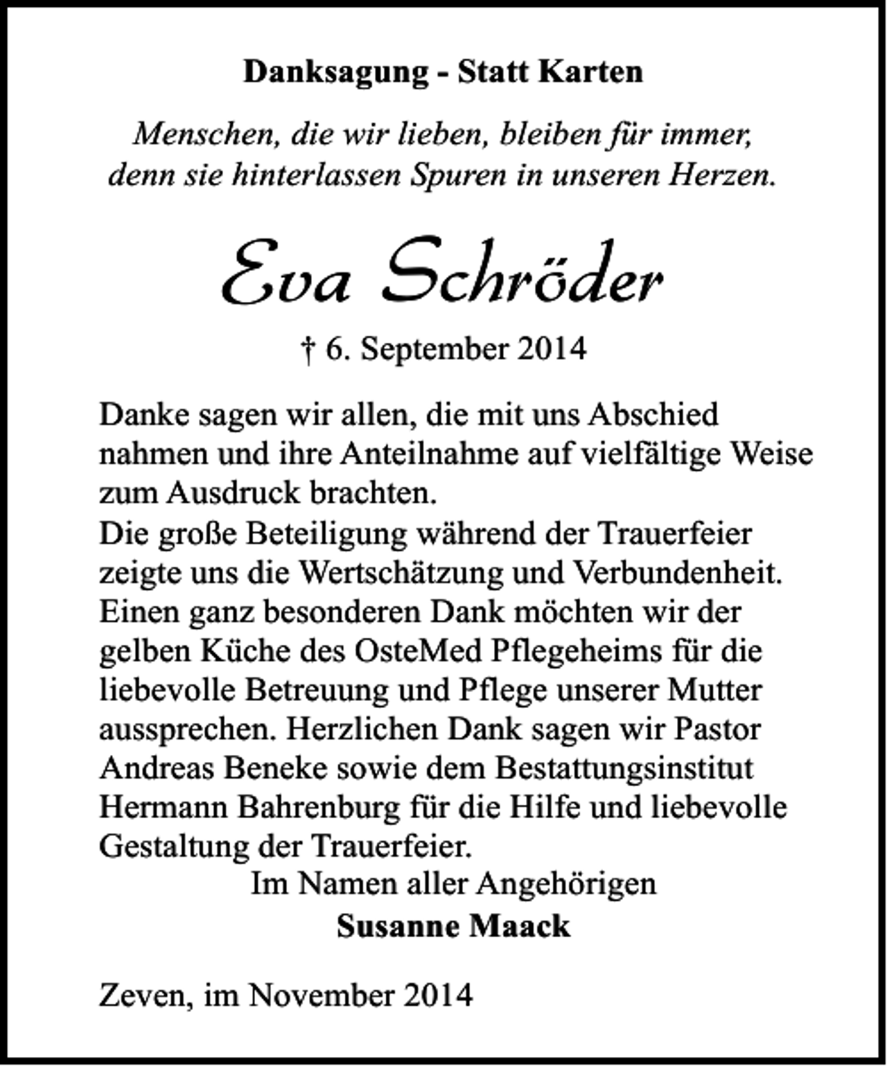 <p>Danksagung - Statt Karten<br />Menschen, die wir lieben, bleiben für immer,<br />denn sie hinterlassen Spuren in unseren Herzen.</p><p>Eva Schröder<br />† 6. September 2014</p><p>Danke sagen wir allen, die mit uns Abschied<br />nahmen und ihre Anteilnahme auf vielfältige Weise<br />zum Ausdruck brachten.<br />Die große Beteiligung während der Trauerfeier<br />zeigte uns die Wertschätzung und Verbundenheit.<br />Einen ganz besonderen Dank möchten wir der<br />gelben Küche des OsteMed Pflegeheims für die<br />liebevolle Betreuung und Pflege unserer Mutter<br />aussprechen. Herzlichen Dank sagen wir Pastor<br />Andreas Beneke sowie dem Bestattungsinstitut<br />Hermann Bahrenburg für die Hilfe und liebevolle<br />Gestaltung der Trauerfeier.<br />Im Namen aller Angehörigen<br />Susanne Maack<br />Zeven, im November 2014</p>