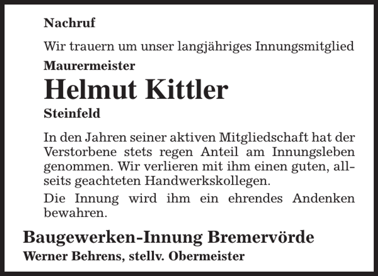 <p>Nachruf<br />Wir trauern um unser langjähriges Innungsmitglied<br />Maurermeister</p><p>Helmut Kittler<br />Steinfeld</p><p>In den Jahren seiner aktiven Mitgliedschaft hat der<br />Verstorbene stets regen Anteil am Innungsleben<br />genommen. Wir verlieren mit ihm einen guten, allseits geachteten Handwerkskollegen.<br />Die Innung wird ihm ein ehrendes Andenken<br />bewahren.</p><p>Baugewerken-Innung Bremervörde<br />Werner Behrens, stellv. Obermeister</p>