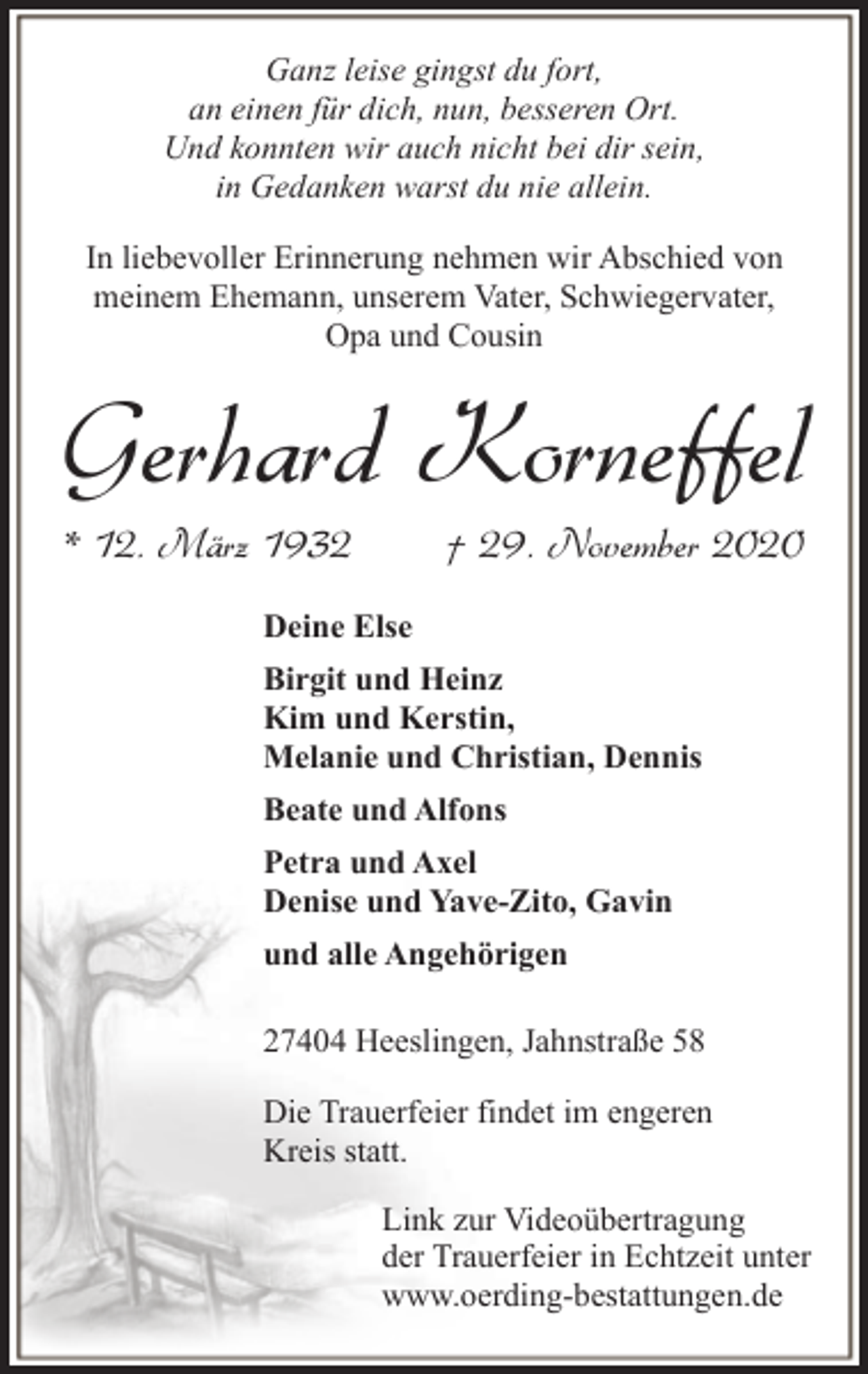 <p>Ganz leise gingst du fort,<br />an einen für dich, nun, besseren Ort.<br />Und konnten wir auch nicht bei dir sein,<br />in Gedanken warst du nie allein.<br />In liebevoller Erinnerung nehmen wir Abschied von<br />meinem Ehemann, unserem Vater, Schwiegervater,<br />Opa und Cousin</p><p>Gerhard Korneffel<br />* 12. März 1932</p><p>† 29. November 2020</p><p>Deine Else<br />Birgit und Heinz<br />Kim und Kerstin,<br />Melanie und Christian, Dennis<br />Beate und Alfons<br />Petra und Axel<br />Denise und Yave-Zito, Gavin<br />und alle Angehörigen<br />27404 Heeslingen, Jahnstraße 58<br />Die Trauerfeier findet im engeren<br />Kreis statt.<br />Link zur Videoübertragung<br />der Trauerfeier in Echtzeit unter<br />www.oerding-bestattungen.de</p>