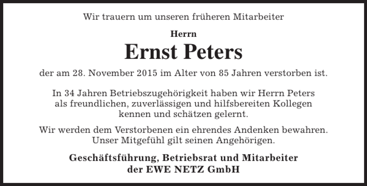 <p>Wir trauern um unseren früheren Mitarbeiter<br />Herrn</p><p>Ernst Peters</p><p>der am 28. November 2015 im Alter von 85 Jahren verstorben ist.<br />In 34 Jahren Betriebszugehörigkeit haben wir Herrn Peters<br />als freundlichen, zuverlässigen und hilfsbereiten Kollegen<br />kennen und schätzen gelernt.<br />Wir werden dem Verstorbenen ein ehrendes Andenken bewahren.<br />Unser Mitgefühl gilt seinen Angehörigen.</p><p>Geschäftsführung, Betriebsrat und Mitarbeiter<br />der EWE NETZ GmbH</p>