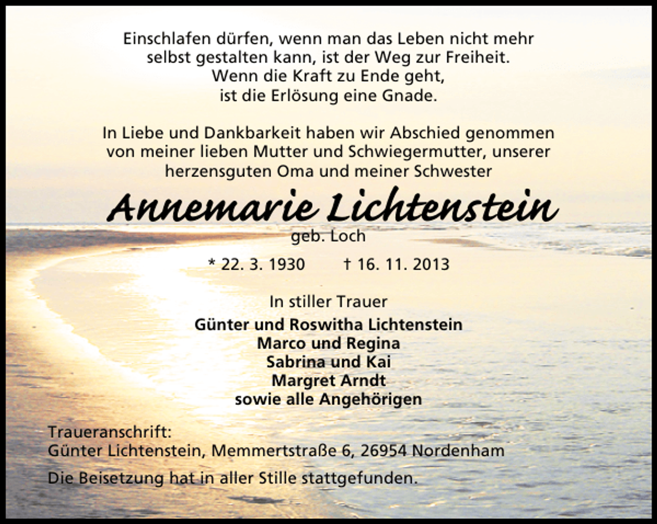 <p>Einschlafen dürfen, wenn man das Leben nicht mehr<br />selbst gestalten kann, ist der Weg zur Freiheit.<br />Wenn die Kraft zu Ende geht,<br />ist die Erlösung eine Gnade.<br />In Liebe und Dankbarkeit haben wir Abschied genommen<br />von meiner lieben Mutter und Schwiegermutter, unserer<br />herzensguten Oma und meiner Schwester</p><p>Annemarie Lichtenstein<br />geb. Loch</p><p>* 22. 3. 1930</p><p>† 16. 11. 2013</p><p>In stiller Trauer<br />Günter und Roswitha Lichtenstein<br />Marco und Regina<br />Sabrina und Kai<br />Margret Arndt<br />sowie alle Angehörigen<br />Traueranschrift:<br />Günter Lichtenstein, Memmertstraße 6, 26954 Nordenham<br />Die Beisetzung hat in aller Stille stattgefunden.</p>