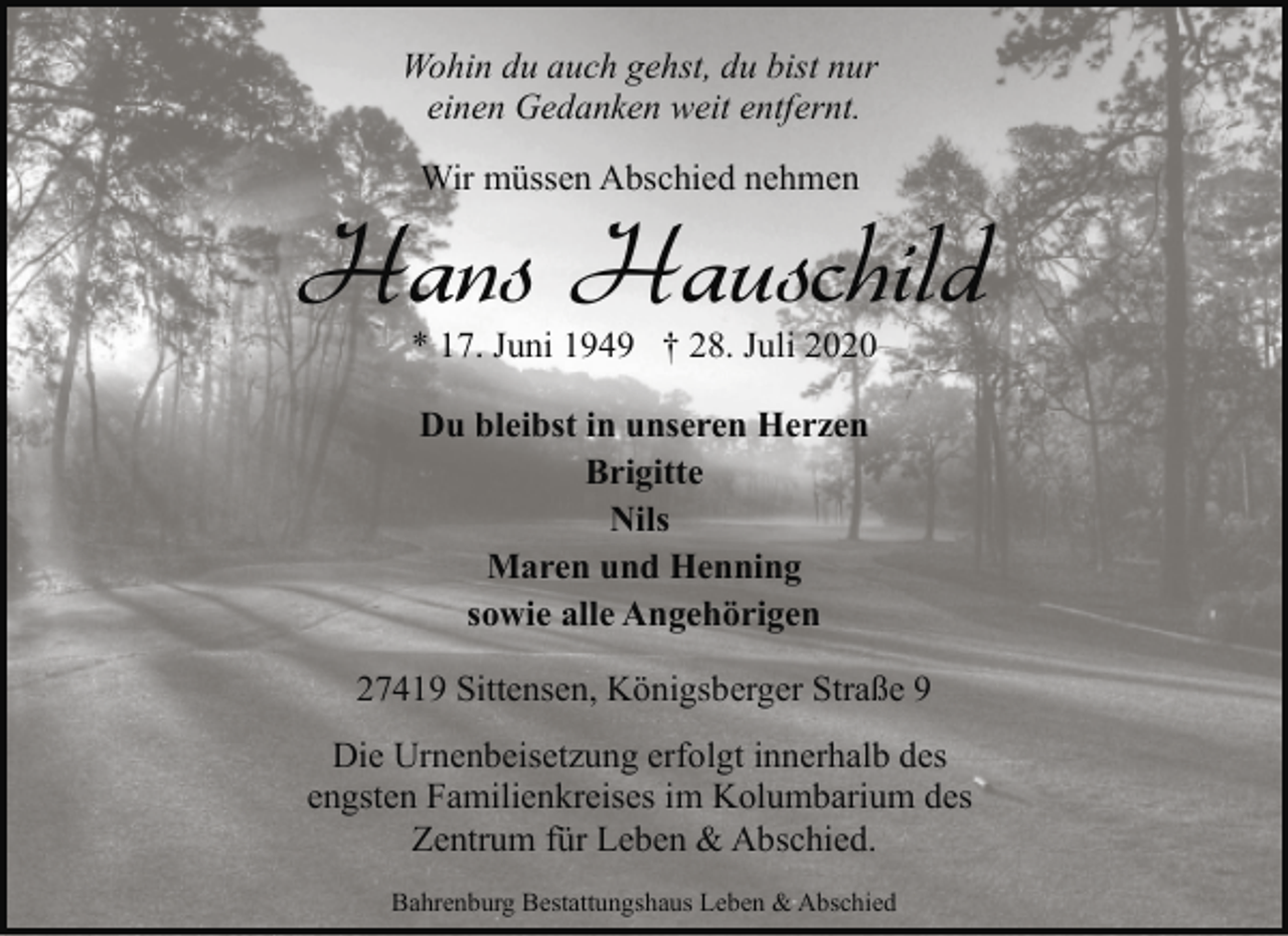 <p>Wohin du auch gehst, du bist nur<br />einen Gedanken weit entfernt.<br />Wir müssen Abschied nehmen</p>
<p>Hans Hauschild<br />* 17. Juni 1949 † 28. Juli 2020<br />Du bleibst in unseren Herzen<br />Brigitte<br />Nils<br />Maren und Henning<br />sowie alle Angehörigen<br />27419 Sittensen, Königsberger Straße 9<br />Die Urnenbeisetzung erfolgt innerhalb des<br />engsten Familienkreises im Kolumbarium des<br />Zentrum für Leben &amp; Abschied.<br />Bahrenburg Bestattungshaus Leben &amp; Abschied</p>