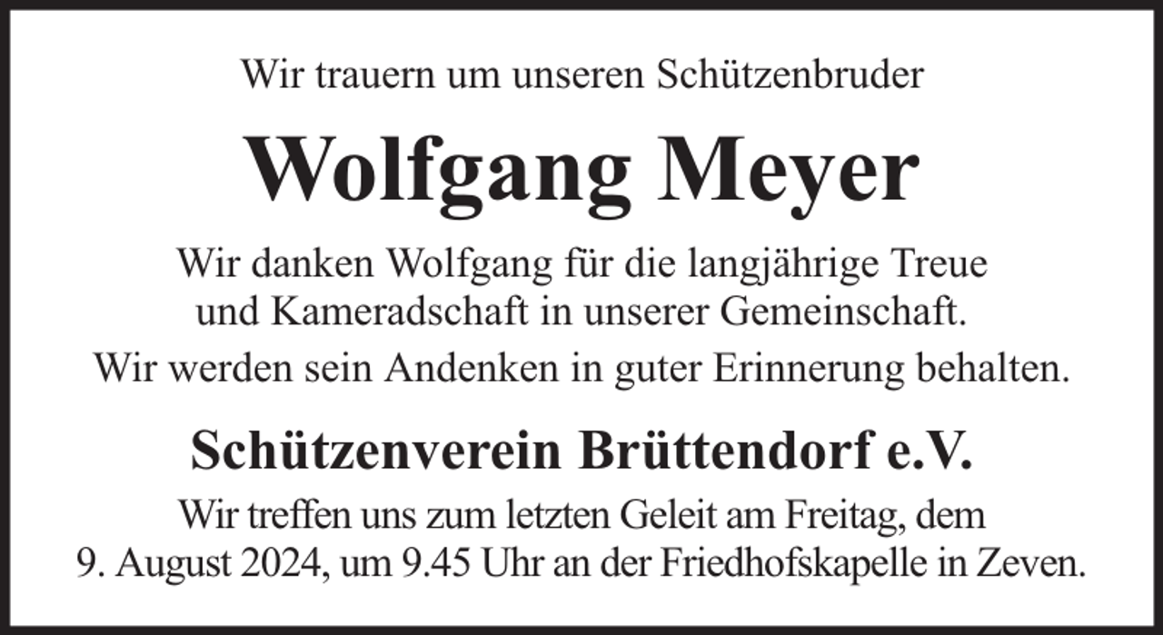 <p>Wir trauern um unseren Schützenbruder</p><p>Wolfgang Meyer<br />Wir danken Wolfgang für die langjährige Treue<br />und Kameradschaft in unserer Gemeinschaft.<br />Wir werden sein Andenken in guter Erinnerung behalten.</p><p>Schützenverein Brüttendorf e.V.</p><p>Wir treffen uns zum letzten Geleit am Freitag, dem<br />9. August 2024, um 9.45 Uhr an der Friedhofskapelle in Zeven.</p>