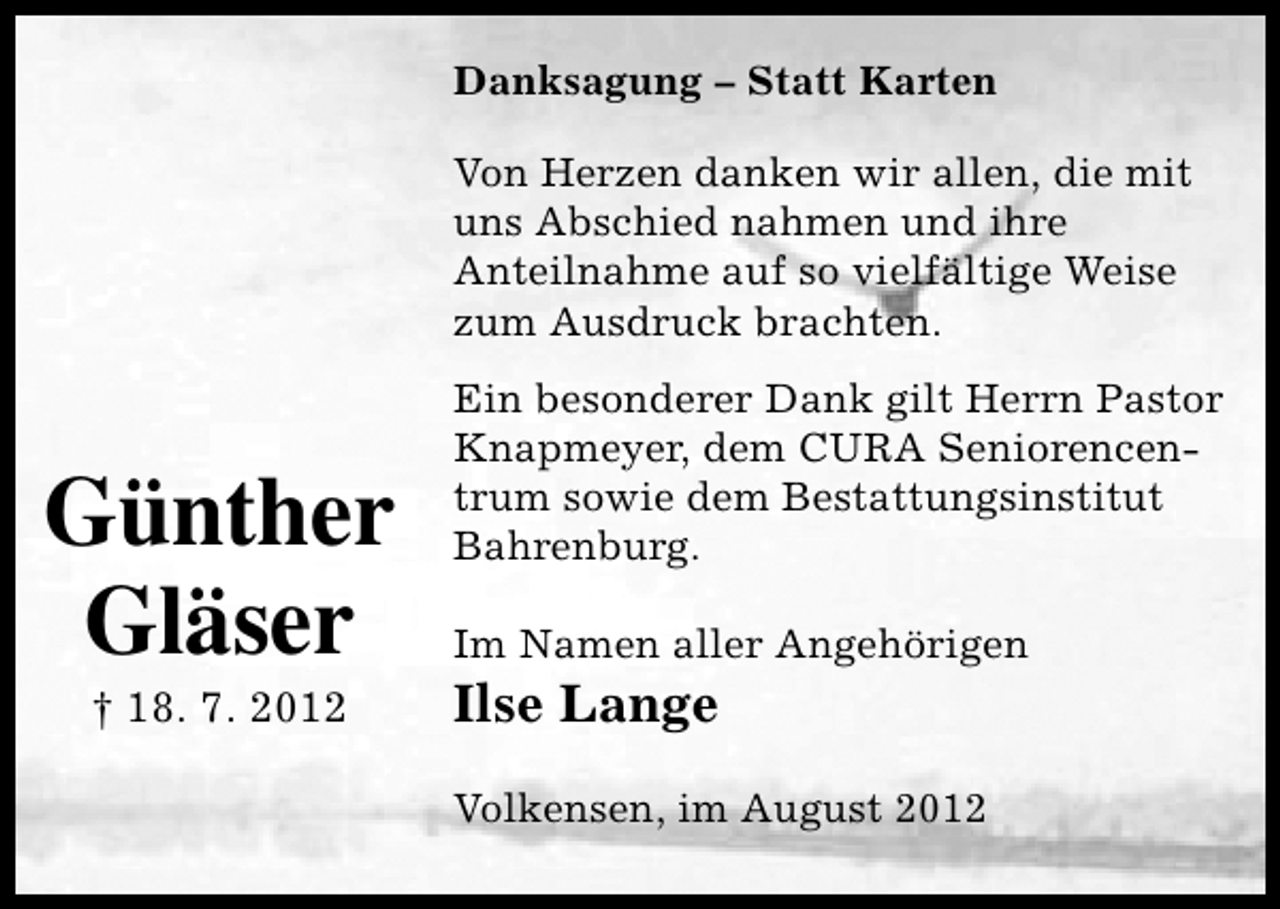 <p>Danksagung – Statt Karten<br />Von Herzen danken wir allen, die mit<br />uns Abschied nahmen und ihre<br />Anteilnahme auf so vielfältige Weise<br />zum Ausdruck brachten.</p><p>Günther<br />Gläser<br />† 18. 7. 2012</p><p>Ein besonderer Dank gilt Herrn Pastor<br />Knapmeyer, dem CURA Seniorencentrum sowie dem Bestattungsinstitut<br />Bahrenburg.<br />Im Namen aller Angehörigen</p><p>Ilse Lange</p><p>Volkensen, im August 2012</p>