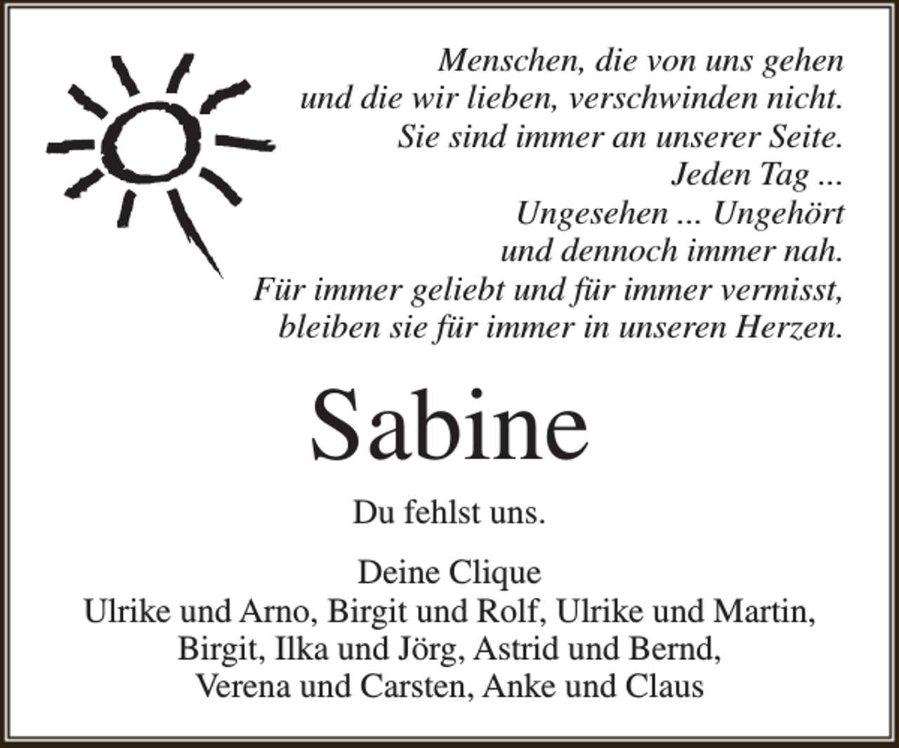 <p>Menschen, die von uns gehen<br />und die wir lieben, verschwinden nicht.<br />Sie sind immer an unserer Seite.<br />Jeden Tag ...<br />Ungesehen ... Ungehört<br />und dennoch immer nah.<br />Für immer geliebt und für immer vermisst,<br />bleiben sie für immer in unseren Herzen.</p><p>Sabine<br />Du fehlst uns.</p><p>Deine Clique<br />Ulrike und Arno, Birgit und Rolf, Ulrike und Martin,<br />Birgit, Ilka und Jörg, Astrid und Bernd,<br />Verena und Carsten, Anke und Claus</p>