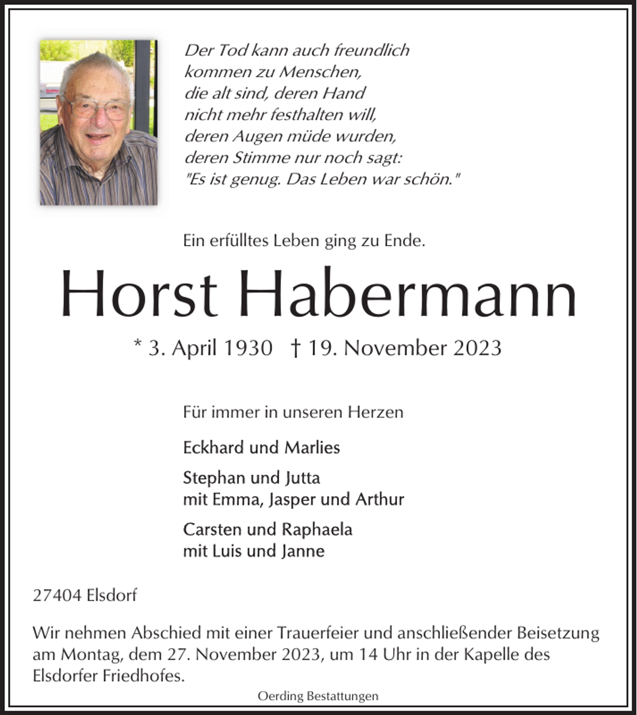 <p>Der Tod kann auch freundlich<br />kommen zu Menschen,<br />die alt sind, deren Hand<br />nicht mehr festhalten will,<br />deren Augen müde wurden,<br />deren Stimme nur noch sagt:<br />"Es ist genug. Das Leben war schön."</p><p>Ein erfülltes Leben ging zu Ende.</p><p>Horst Habermann<br />* 3. April 1930 † 19. November 2023<br />Für immer in unseren Herzen</p><p>27404 Elsdorf<br />Wir nehmen Abschied mit einer Trauerfeier und anschließender Beisetzung<br />am Montag, dem 27. November 2023, um 14 Uhr in der Kapelle des<br />Elsdorfer Friedhofes.<br />Oerding Bestattungen</p>