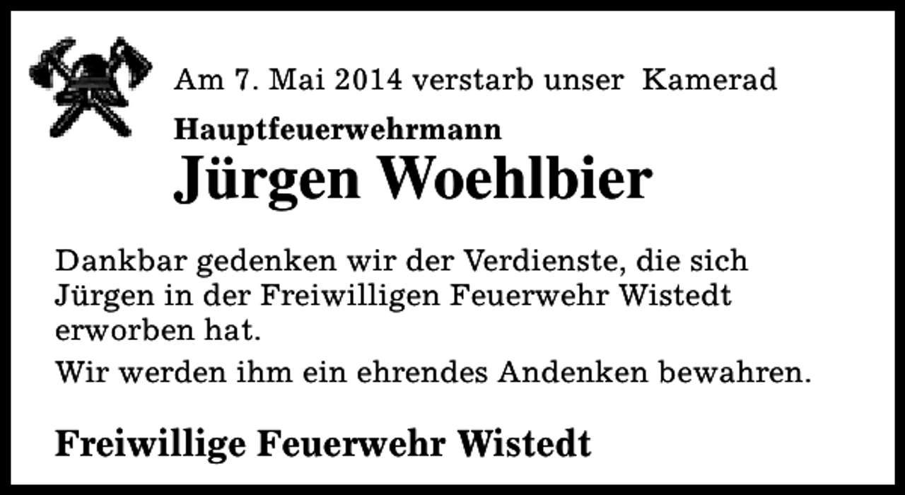 <p>Am 7. Mai 2014 verstarb unser Kamerad<br />Hauptfeuerwehrmann</p><p>Jürgen Woehlbier</p><p>Dankbar gedenken wir der Verdienste, die sich<br />Jürgen in der Freiwilligen Feuerwehr Wistedt<br />erworben hat.<br />Wir werden ihm ein ehrendes Andenken bewahren.</p><p>Freiwillige Feuerwehr Wistedt</p>