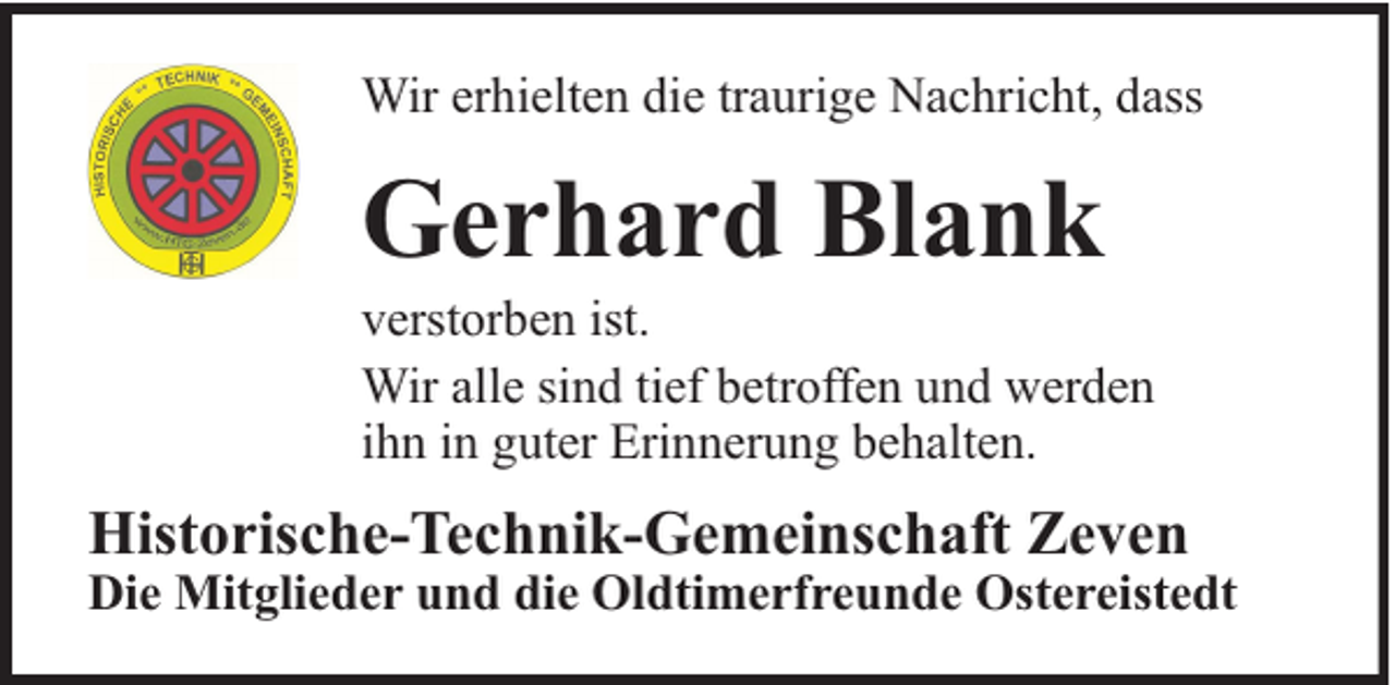 <p>Wir erhielten die traurige Nachricht, dass</p><p>Gerhard Blank</p><p>verstorben ist.<br />Wir alle sind tief betroffen und werden<br />ihn in guter Erinnerung behalten.</p><p>Historische-Technik-Gemeinschaft Zeven</p><p>Die Mitglieder und die Oldtimerfreunde Ostereistedt</p>