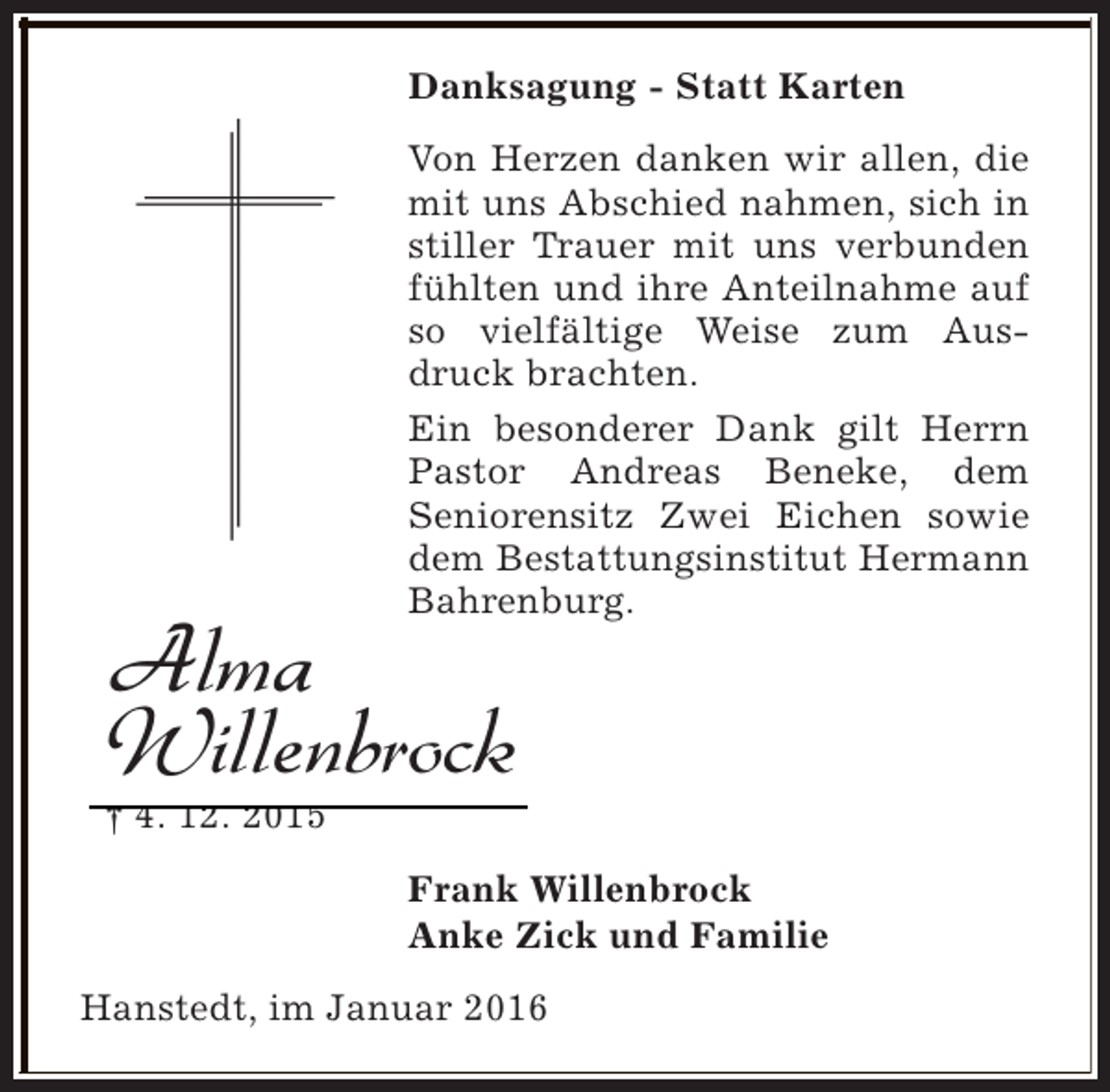 <p>Danksagung - Statt Karten<br />Von Herzen danken wir allen, die<br />mit uns Abschied nahmen, sich in<br />stiller Trauer mit uns verbunden<br />fühlten und ihre Anteilnahme auf<br />so vielfältige Weise zum Ausdruck brachten.<br />Ein besonderer Dank gilt Herrn<br />Pastor Andreas Beneke, dem<br />Seniorensitz Zwei Eichen sowie<br />dem Bestattungsinstitut Hermann<br />Bahrenburg.</p><p>Alma<br />Willenbrock</p><p>† 4. 12. 2015</p><p>Frank Willenbrock<br />Anke Zick und Familie<br />Hanstedt, im Januar 2016</p>