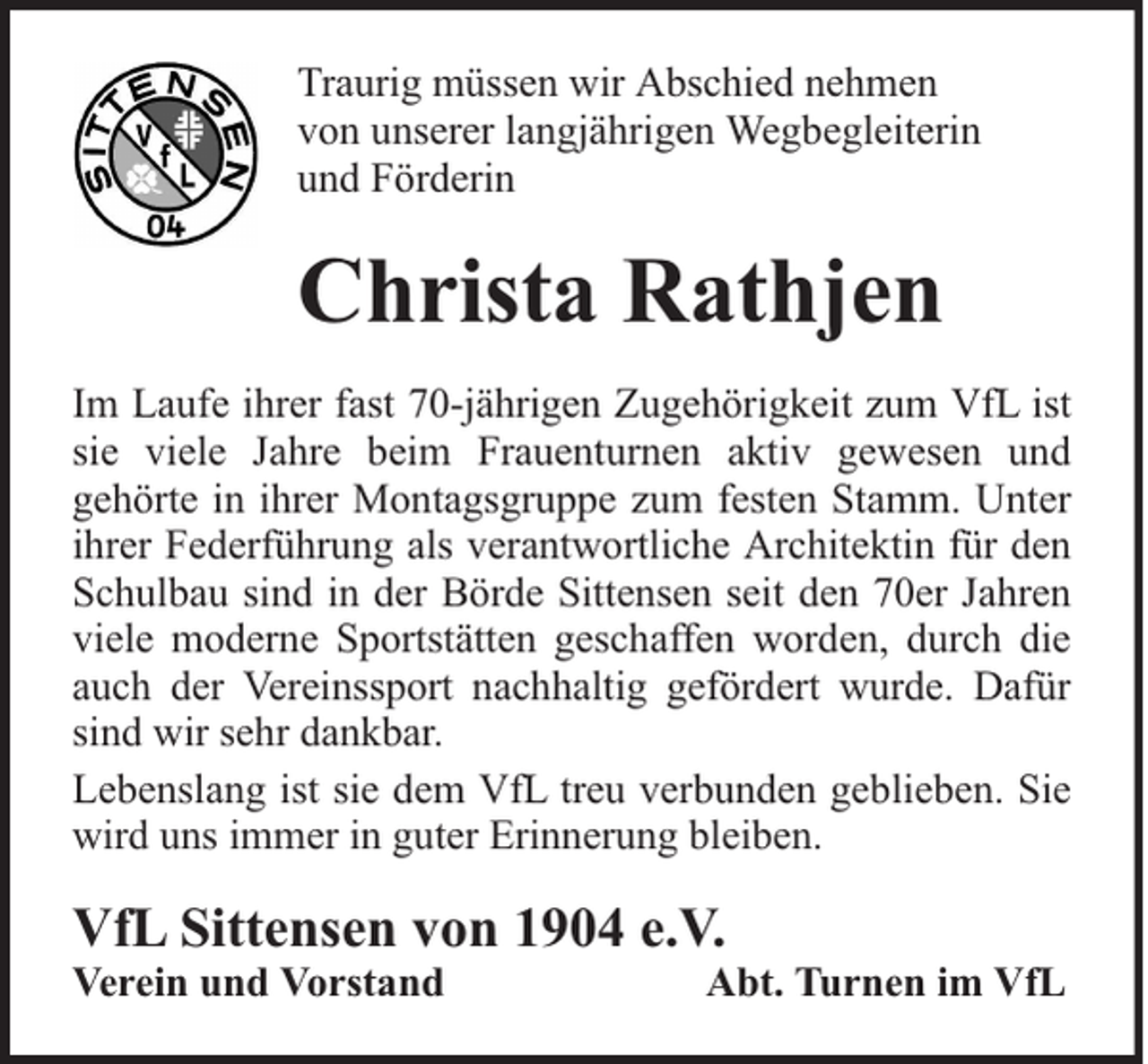 <p>Traurig müssen wir Abschied nehmen<br />von unserer langjährigen Wegbegleiterin<br />und Förderin</p><p>Christa Rathjen<br />Im Laufe ihrer fast 70-jährigen Zugehörigkeit zum VfL ist<br />sie viele Jahre beim Frauenturnen aktiv gewesen und<br />gehörte in ihrer Montagsgruppe zum festen Stamm. Unter<br />ihrer Federführung als verantwortliche Architektin für den<br />Schulbau sind in der Börde Sittensen seit den 70er Jahren<br />viele moderne Sportstätten geschaffen worden, durch die<br />auch der Vereinssport nachhaltig gefördert wurde. Dafür<br />sind wir sehr dankbar.<br />Lebenslang ist sie dem VfL treu verbunden geblieben. Sie<br />wird uns immer in guter Erinnerung bleiben.</p><p>VfL Sittensen von 1904 e.V.<br />Verein und Vorstand</p><p>Abt. Turnen im VfL</p>