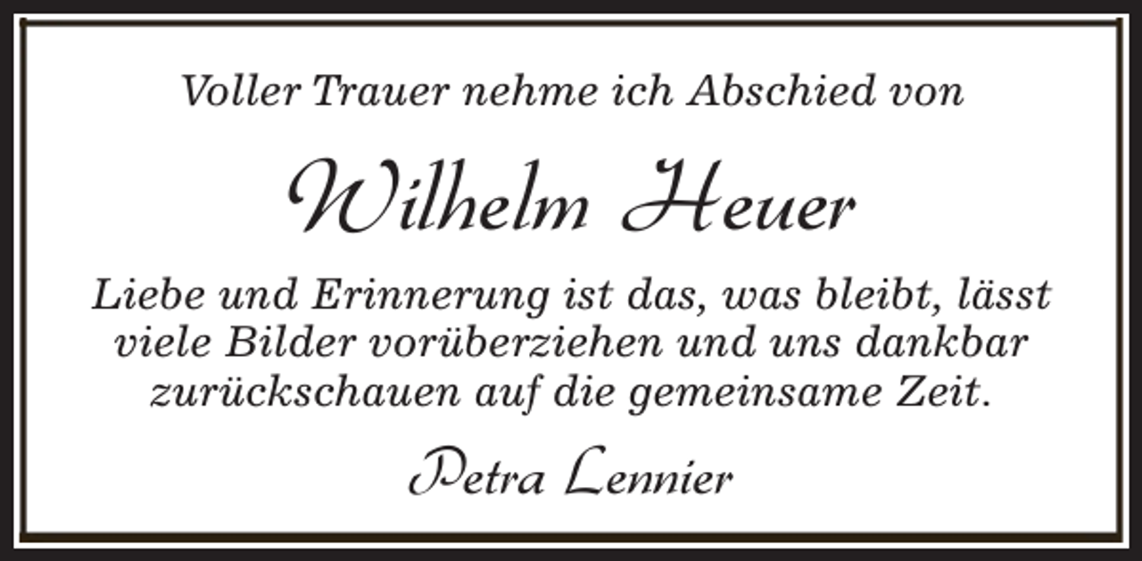 <p>Voller Trauer nehme ich Abschied von</p><p>Wilhelm Heuer<br />Liebe und Erinnerung ist das, was bleibt, lässt<br />viele Bilder vorüberziehen und uns dankbar<br />zurückschauen auf die gemeinsame Zeit.</p><p>Petra Lennier</p>