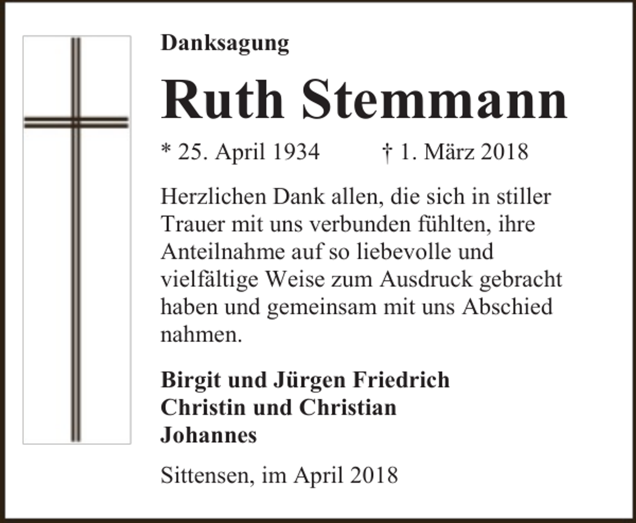 <p>Danksagung</p><p>Ruth Stemmann</p><p>* 25. April 1934</p><p>† 1. März 2018</p><p>Herzlichen Dank allen, die sich in stiller<br />Trauer mit uns verbunden fühlten, ihre<br />Anteilnahme auf so liebevolle und<br />vielfältige Weise zum Ausdruck gebracht<br />haben und gemeinsam mit uns Abschied<br />nahmen.<br />Birgit und Jürgen Friedrich<br />Christin und Christian<br />Johannes<br />Sittensen, im April 2018</p>