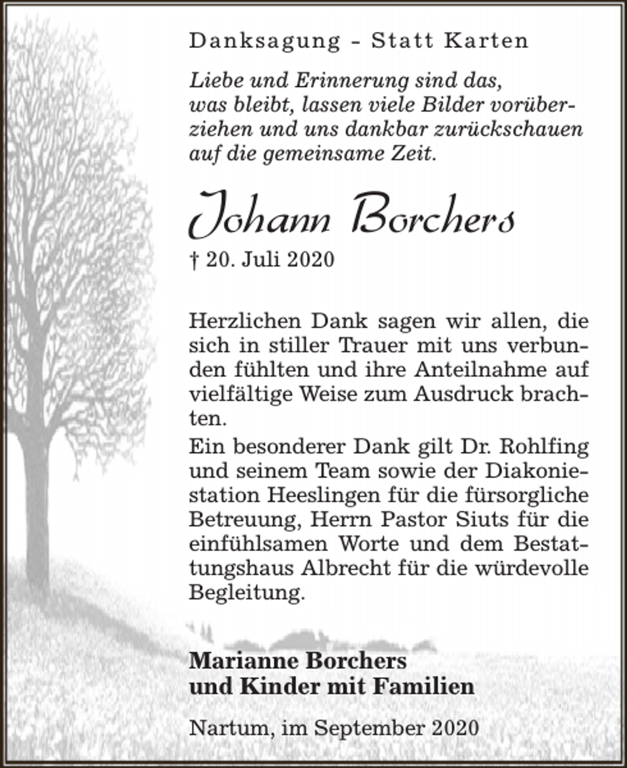 <p>D a n k s a g u n g - S t a t t K a rt e n<br />Liebe und Erinnerung sind das,<br />was bleibt, lassen viele Bilder vorüberziehen und uns dankbar zurückschauen<br />auf die gemeinsame Zeit.</p><p>Johann Borchers<br />† 20. Juli 2020</p><p>Herzlichen Dank sagen wir allen, die<br />sich in stiller Trauer mit uns verbunden fühlten und ihre Anteilnahme auf<br />vielfältige Weise zum Ausdruck brachten.<br />Ein besonderer Dank gilt Dr. Rohlfing<br />und seinem Team sowie der Diakoniestation Heeslingen für die fürsorgliche<br />Betreuung, Herrn Pastor Siuts für die<br />einfühlsamen Worte und dem Bestattungshaus Albrecht für die würdevolle<br />Begleitung.</p><p>Marianne Borchers<br />und Kinder mit Familien<br />Nartum, im September 2020</p>