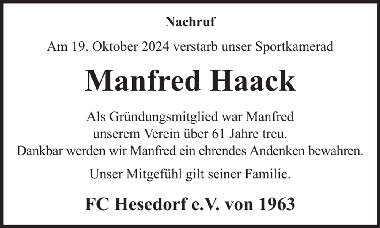 <p>Nachruf<br />Am 19. Oktober 2024 verstarb unser Sportkamerad</p><p>Manfred Haack<br />Als Gründungsmitglied war Manfred<br />unserem Verein über 61 Jahre treu.<br />Dankbar werden wir Manfred ein ehrendes Andenken bewahren.<br />Unser Mitgefühl gilt seiner Familie.</p><p>FC Hesedorf e.V. von 1963</p>