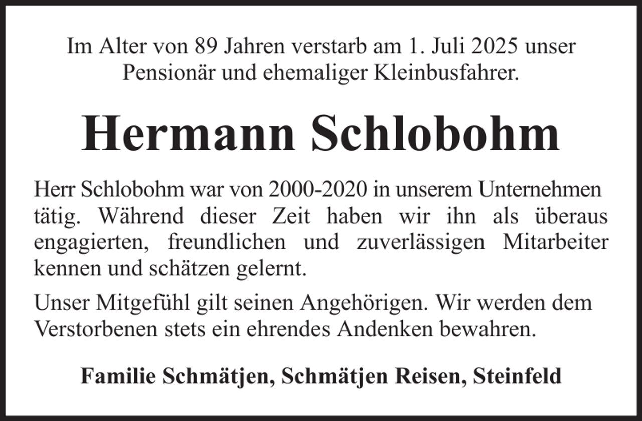 <p>Im Alter von 89 Jahren verstarb am 1. Juli 2025 unser<br />Pensionär und ehemaliger Kleinbusfahrer.</p><p>Hermann Schlobohm<br />Herr Schlobohm war von 2000-2020 in unserem Unternehmen<br />tätig. Während dieser Zeit haben wir ihn als überaus<br />engagierten, freundlichen und zuverlässigen Mitarbeiter<br />kennen und schätzen gelernt.<br />Unser Mitgefühl gilt seinen Angehörigen. Wir werden dem<br />Verstorbenen stets ein ehrendes Andenken bewahren.<br />Familie Schmätjen, Schmätjen Reisen, Steinfeld</p>