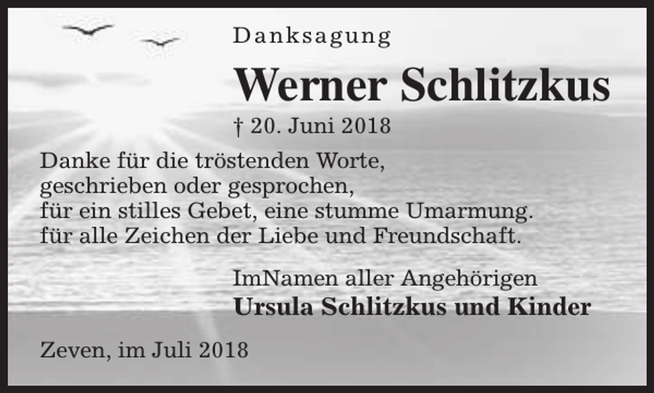 <p>Danksagung</p><p>Werner Schlitzkus<br />† 20. Juni 2018</p><p>Danke für die tröstenden Worte,<br />geschrieben oder gesprochen,<br />für ein stilles Gebet, eine stumme Umarmung.<br />für alle Zeichen der Liebe und Freundschaft.<br />ImNamen aller Angehörigen</p><p>Ursula Schlitzkus und Kinder<br />Zeven, im Juli 2018</p>