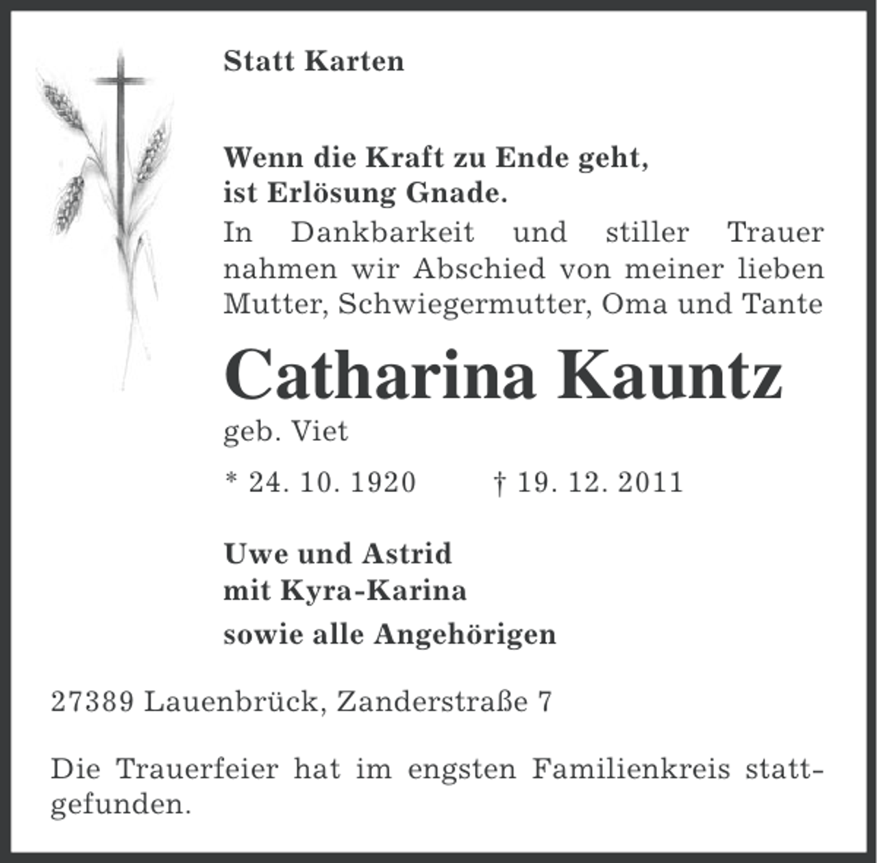 <p>Statt Karten<br />Wenn die Kraft zu Ende geht,<br />ist Erlösung Gnade.<br />In Dankbarkeit und stiller Trauer<br />nahmen wir Abschied von meiner lieben<br />Mutter, Schwiegermutter, Oma und Tante</p><p>Catharina Kauntz<br />geb. Viet<br />* 24. 10. 1920</p><p>† 19. 12. 2011</p><p>Uwe und Astrid<br />mit Kyra-Karina<br />sowie alle Angehörigen<br />27389 Lauenbrück, Zanderstraße 7<br />Die Trauerfeier hat im engsten Familienkreis stattgefunden.</p>
