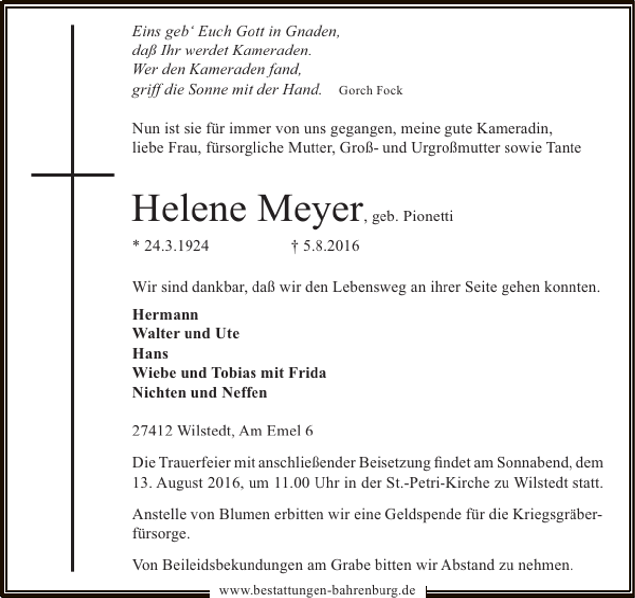 <p>Eins geb‘ Euch Gott in Gnaden,<br />daß Ihr werdet Kameraden.<br />Wer den Kameraden fand,<br />griff die Sonne mit der Hand. Gorch Fock<br />Nun ist sie für immer von uns gegangen, meine gute Kameradin,<br />liebe Frau, fürsorgliche Mutter, Groß- und Urgroßmutter sowie Tante</p><p>Helene Meyer</p><p>, geb. Pionetti</p><p>* 24.3.1924</p><p>† 5.8.2016</p><p>Wir sind dankbar, daß wir den Lebensweg an ihrer Seite gehen konnten.<br />Hermann<br />Walter und Ute<br />Hans<br />Wiebe und Tobias mit Frida<br />Nichten und Neffen<br />27412 Wilstedt, Am Emel 6<br />Die Trauerfeier mit anschließender Beisetzung ﬁndet am Sonnabend, dem<br />13. August 2016, um 11.00 Uhr in der St.-Petri-Kirche zu Wilstedt statt.<br />Anstelle von Blumen erbitten wir eine Geldspende für die Kriegsgräberfürsorge.<br />Von Beileidsbekundungen am Grabe bitten wir Abstand zu nehmen.<br />www.bestattungen-bahrenburg.de</p>