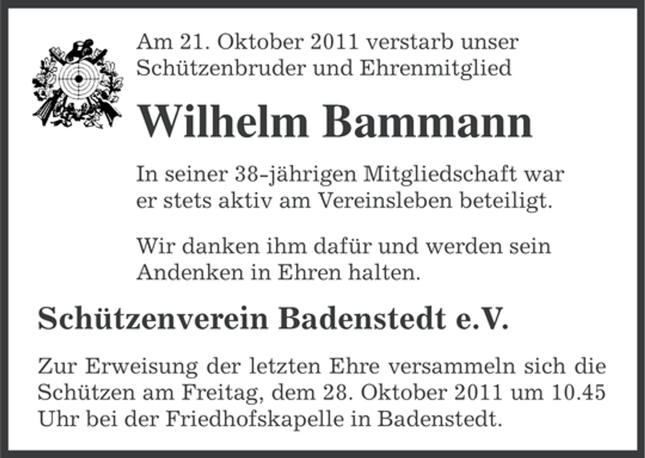 <p>Am 21. Oktober 2011 verstarb unser<br />Schützenbruder und Ehrenmitglied</p><p>Wilhelm Bammann<br />In seiner 38-jährigen Mitgliedschaft war<br />er stets aktiv am Vereinsleben beteiligt.<br />Wir danken ihm dafür und werden sein<br />Andenken in Ehren halten.</p><p>Schützenverein Badenstedt e.V.<br />Zur Erweisung der letzten Ehre versammeln sich die<br />Schützen am Freitag, dem 28. Oktober 2011 um 10.45<br />Uhr bei der Friedhofskapelle in Badenstedt.</p>