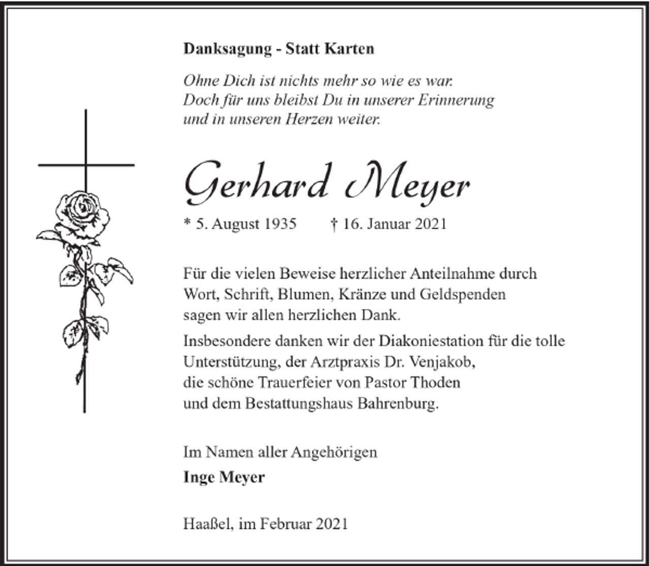 <p>Danksagung - Statt Karten<br />Ohne Dich ist nichts mehr so wie es war.<br />Doch für uns bleibst Du in unserer Erinnerung<br />und in unseren Herzen weiter.</p><p>Gerhard Meyer<br />* 5. August 1935</p><p>† 16. Januar 2021</p><p>Für die vielen Beweise herzlicher Anteilnahme durch<br />Wort, Schrift, Blumen, Kränze und Geldspenden<br />sagen wir allen herzlichen Dank.<br />Insbesondere danken wir der Diakoniestation für die tolle<br />Unterstützung, der Arztpraxis Dr. Venjakob,<br />die schöne Trauerfeier von Pastor Thoden<br />und dem Bestattungshaus Bahrenburg.<br />Im Namen aller Angehörigen<br />Inge Meyer<br />Haaßel, im Februar 2021</p>