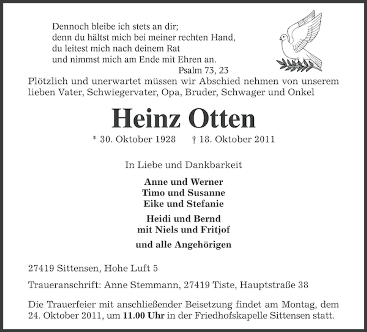 <p>Dennoch bleibe ich stets an dir;<br />denn du hältst mich bei meiner rechten Hand,<br />du leitest mich nach deinem Rat<br />und nimmst mich am Ende mit Ehren an.<br />Psalm 73, 23</p><p>Plötzlich und unerwartet müssen wir Abschied nehmen von unserem<br />lieben Vater, Schwiegervater, Opa, Bruder, Schwager und Onkel</p><p>Heinz Otten<br />* 30. Oktober 1928</p><p>† 18. Oktober 2011</p><p>In Liebe und Dankbarkeit<br />Anne und Werner<br />Timo und Susanne<br />Eike und Stefanie<br />Heidi und Bernd<br />mit Niels und Fritjof<br />und alle Angehörigen<br />27419 Sittensen, Hohe Luft 5<br />Traueranschrift: Anne Stemmann, 27419 Tiste, Hauptstraße 38<br />Die Trauerfeier mit anschließender Beisetzung findet am Montag, dem<br />24. Oktober 2011, um 11.00 Uhr in der Friedhofskapelle Sittensen statt.</p>