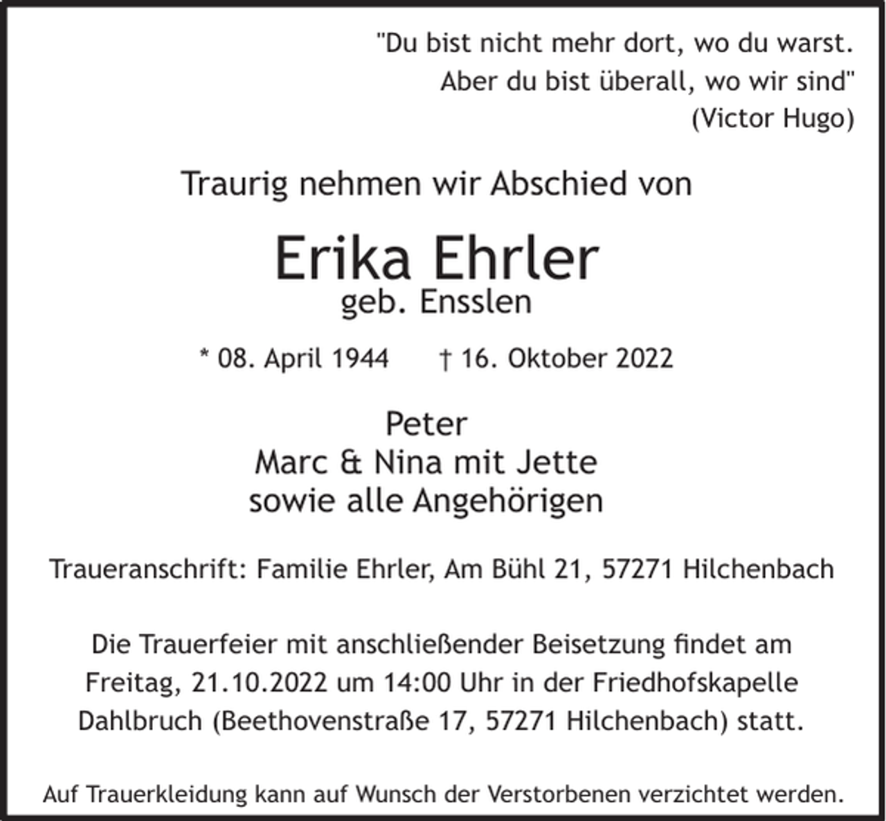 <p>"Du bist nicht mehr dort, wo du warst.<br />Aber du bist überall, wo wir sind"<br />(Victor Hugo)</p><p>Traurig nehmen wir Abschied von</p><p>Erika Ehrler<br />geb. Ensslen</p><p>* 08. April 1944</p><p>† 16. Oktober 2022</p><p>Peter<br />Marc &amp; Nina mit Jette<br />sowie alle Angehörigen<br />Traueranschrift: Familie Ehrler, Am Bühl 21, 57271 Hilchenbach<br />Die Trauerfeier mit anschließender Beisetzung ﬁndet am<br />Freitag, 21.10.2022 um 14:00 Uhr in der Friedhofskapelle<br />Dahlbruch (Beethovenstraße 17, 57271 Hilchenbach) statt.<br />Auf Trauerkleidung kann auf Wunsch der Verstorbenen verzichtet werden.</p>