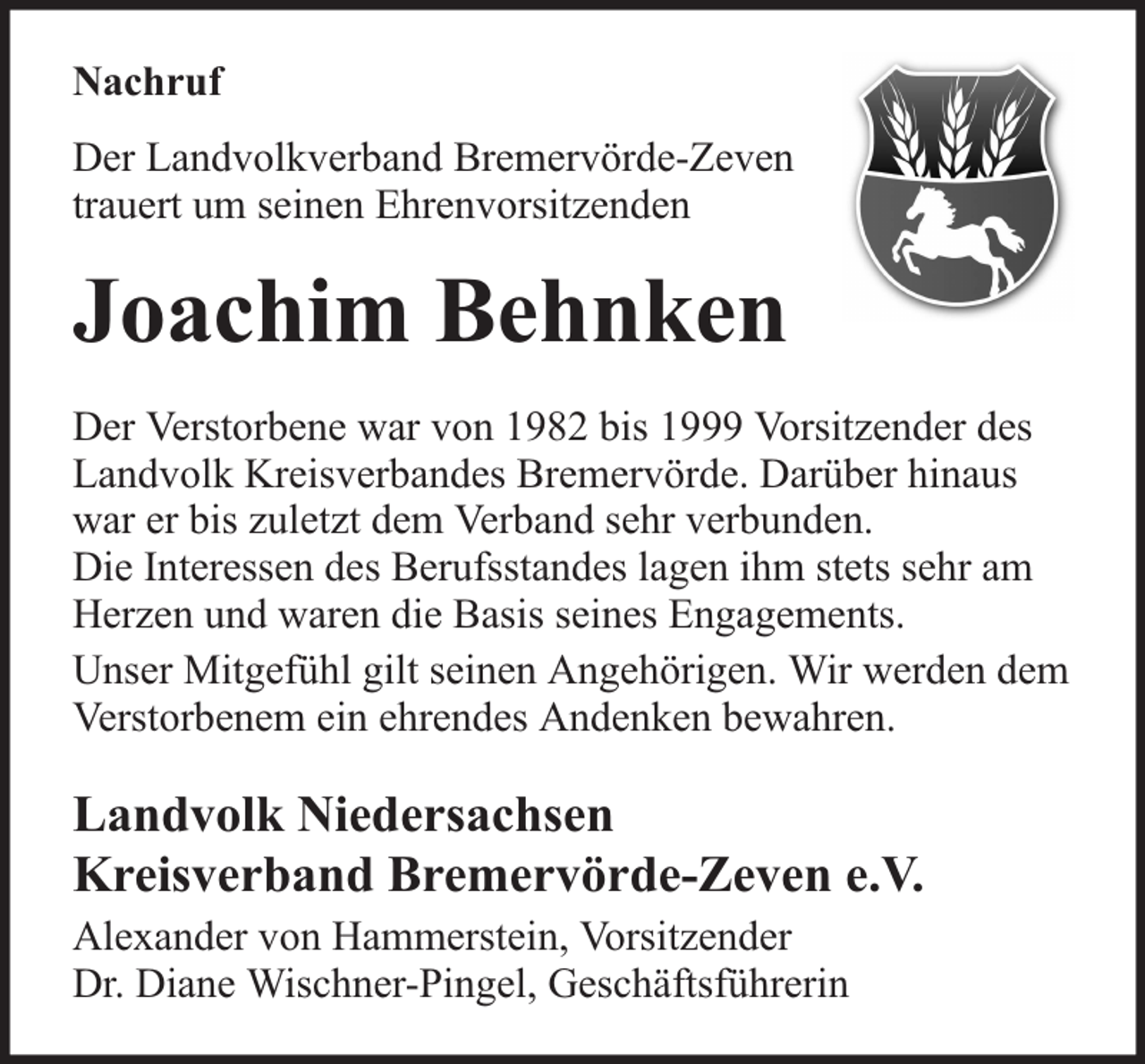 <p>Nachruf<br />Der Landvolkverband Bremervörde-Zeven<br />trauert um seinen Ehrenvorsitzenden</p><p>Joachim Behnken<br />Der Verstorbene war von 1982 bis 1999 Vorsitzender des<br />Landvolk Kreisverbandes Bremervörde. Darüber hinaus<br />war er bis zuletzt dem Verband sehr verbunden.<br />Die Interessen des Berufsstandes lagen ihm stets sehr am<br />Herzen und waren die Basis seines Engagements.<br />Unser Mitgefühl gilt seinen Angehörigen. Wir werden dem<br />Verstorbenem ein ehrendes Andenken bewahren.</p><p>Landvolk Niedersachsen<br />Kreisverband Bremervörde-Zeven e.V.<br />Alexander von Hammerstein, Vorsitzender<br />Dr. Diane Wischner-Pingel, Geschäftsführerin</p>