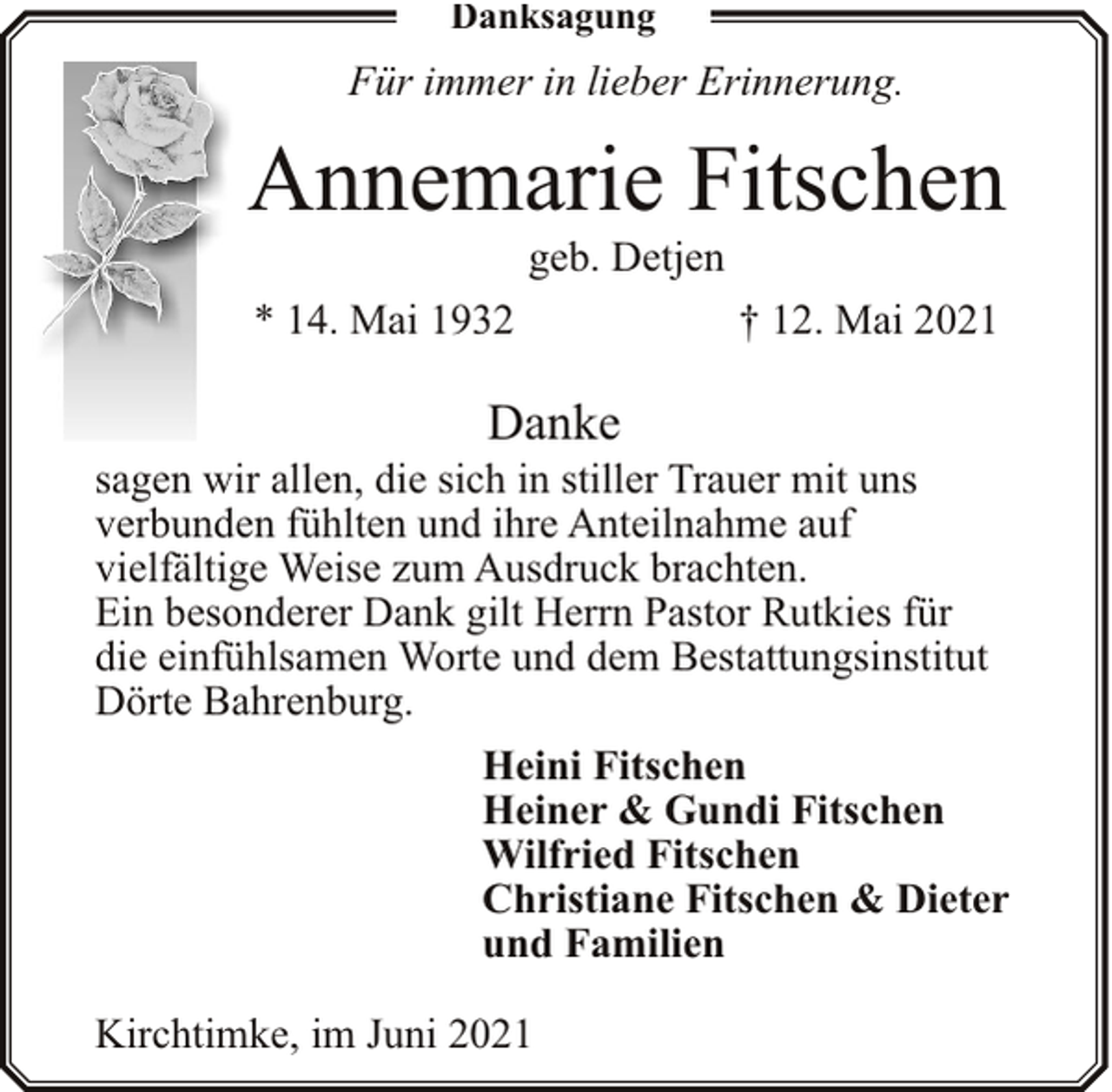 <p>Danksagung</p><p>Für immer in lieber Erinnerung.</p><p>Annemarie Fitschen<br />geb. Detjen</p><p>* 14. Mai 1932</p><p>† 12. Mai 2021</p><p>Danke</p><p>sagen wir allen, die sich in stiller Trauer mit uns<br />verbunden fühlten und ihre Anteilnahme auf<br />vielfältige Weise zum Ausdruck brachten.<br />Ein besonderer Dank gilt Herrn Pastor Rutkies für<br />die einfühlsamen Worte und dem Bestattungsinstitut<br />Dörte Bahrenburg.<br />Heini Fitschen<br />Heiner &amp; Gundi Fitschen<br />Wilfried Fitschen<br />Christiane Fitschen &amp; Dieter<br />und Familien<br />Kirchtimke, im Juni 2021</p>