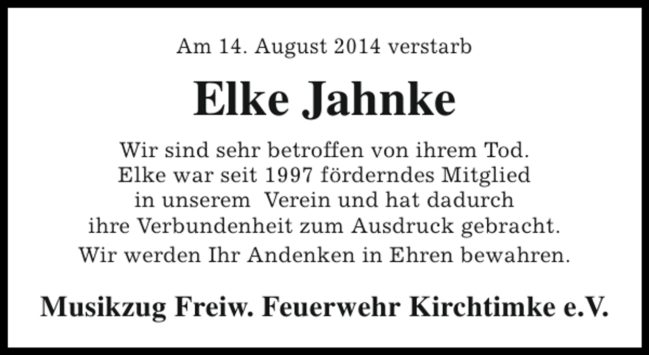 <p>Am 14. August 2014 verstarb</p><p>Elke Jahnke<br />Wir sind sehr betroffen von ihrem Tod.<br />Elke war seit 1997 förderndes Mitglied<br />in unserem Verein und hat dadurch<br />ihre Verbundenheit zum Ausdruck gebracht.<br />Wir werden Ihr Andenken in Ehren bewahren.</p><p>Musikzug Freiw. Feuerwehr Kirchtimke e.V.</p>