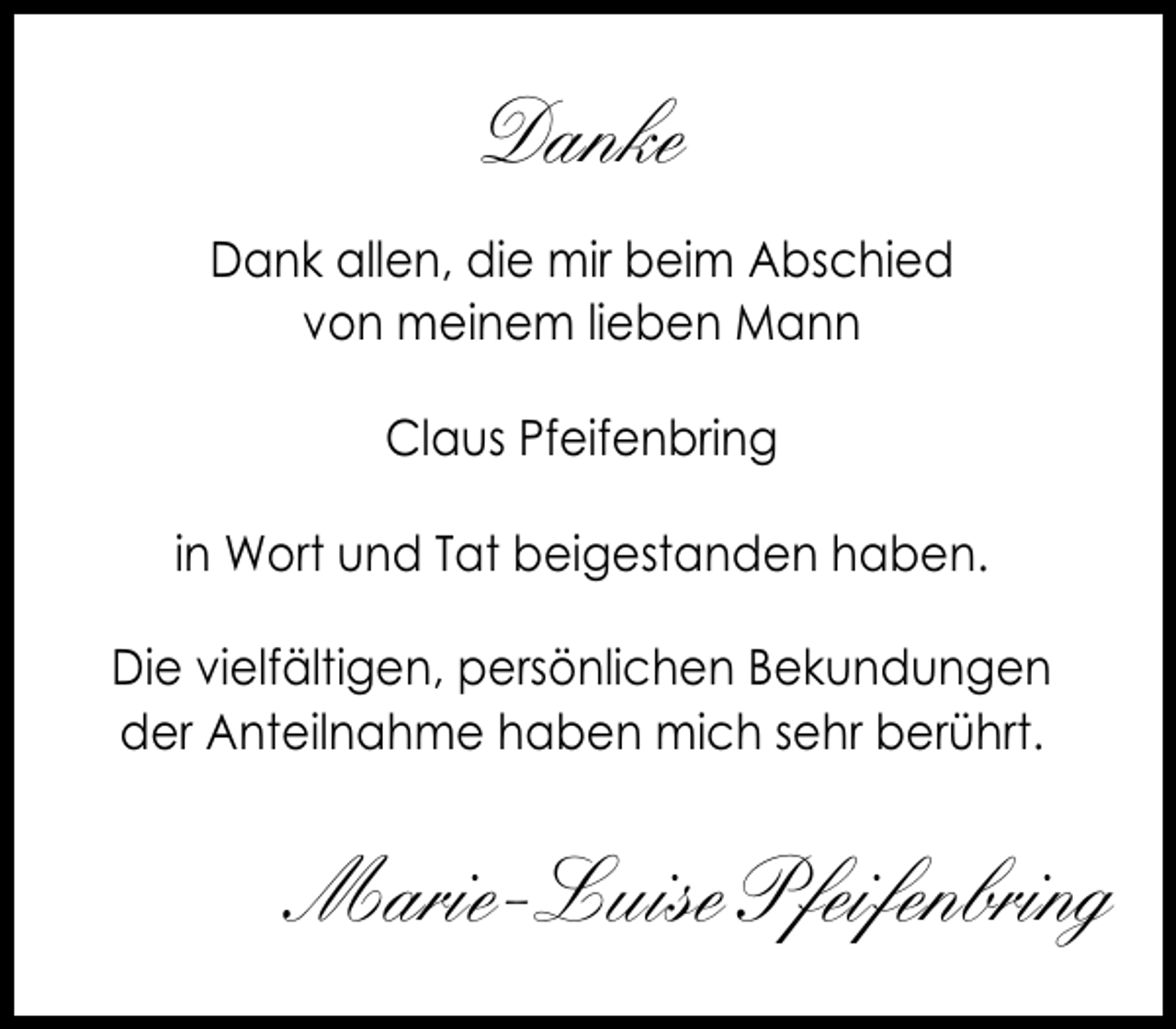 <p>Danke<br />Dank allen, die mir beim Abschied<br />von meinem lieben Mann<br />Claus Pfeifenbring<br />in Wort und Tat beigestanden haben.<br />Die vielfältigen, persönlichen Bekundungen<br />der Anteilnahme haben mich sehr berührt.</p><p>Marie-Luise Pfeifenbring</p>