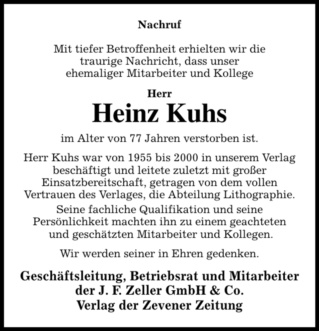 <p>Nachruf<br />Mit tiefer Betroffenheit erhielten wir die<br />traurige Nachricht, dass unser<br />ehemaliger Mitarbeiter und Kollege<br />Herr</p><p>Heinz Kuhs</p><p>im Alter von 77 Jahren verstorben ist.<br />Herr Kuhs war von 1955 bis 2000 in unserem Verlag<br />beschäftigt und leitete zuletzt mit großer<br />Einsatzbereitschaft, getragen von dem vollen<br />Vertrauen des Verlages, die Abteilung Lithographie.<br />Seine fachliche Qualifikation und seine<br />Persönlichkeit machten ihn zu einem geachteten<br />und geschätzten Mitarbeiter und Kollegen.<br />Wir werden seiner in Ehren gedenken.</p><p>Geschäftsleitung, Betriebsrat und Mitarbeiter<br />der J. F. Zeller GmbH &amp; Co.<br />Verlag der Zevener Zeitung</p>