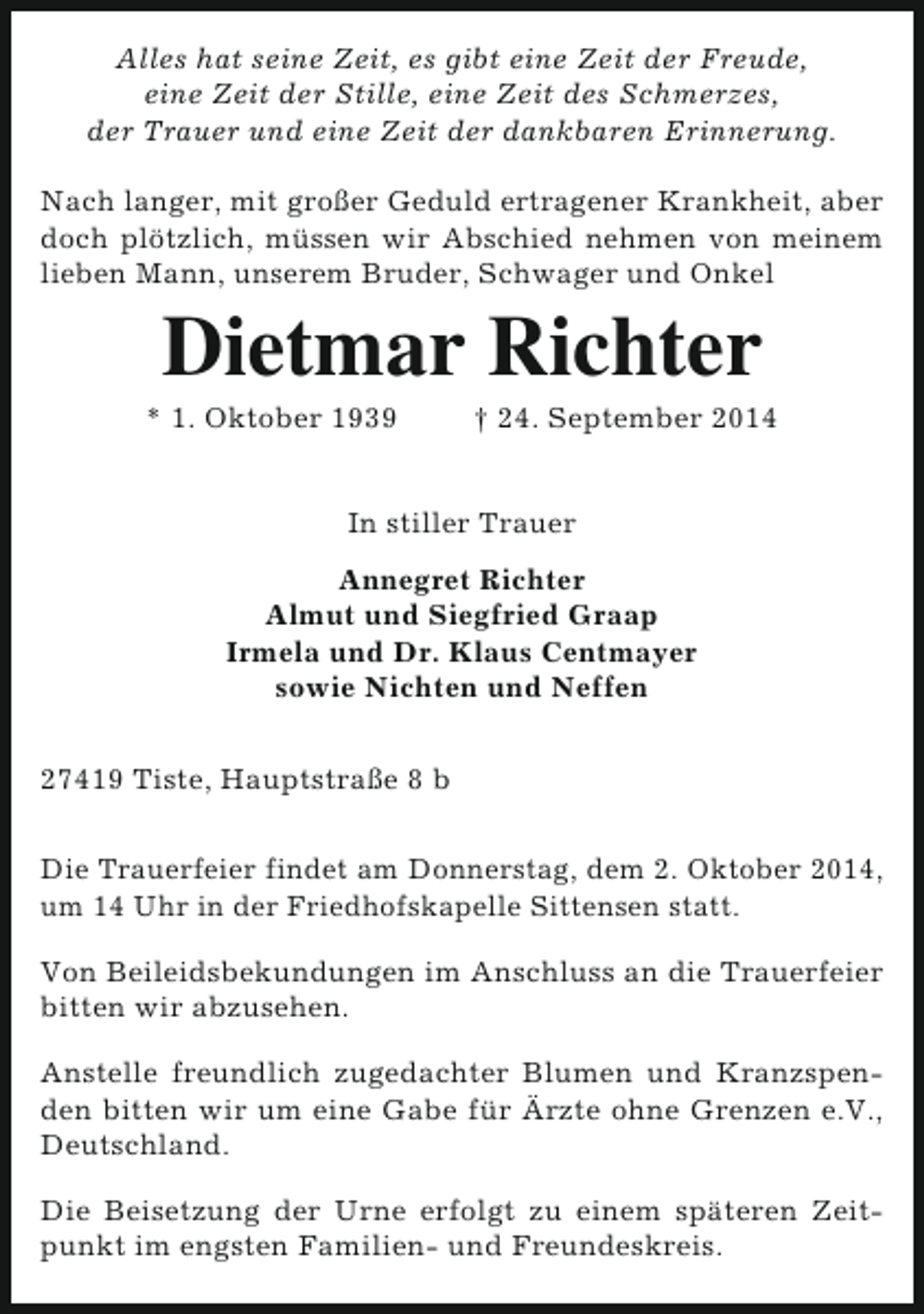 <p>Alles hat seine Zeit, es gibt eine Zeit der Freude,<br />eine Zeit der Stille, eine Zeit des Schmerzes,<br />der Trauer und eine Zeit der dankbaren Erinnerung.<br />Nach langer, mit großer Geduld ertragener Krankheit, aber<br />doch plötzlich, müssen wir Abschied nehmen von meinem<br />lieben Mann, unserem Bruder, Schwager und Onkel</p>
<p>Dietmar Richter</p>
<p>* 1. Oktober 1939</p>
<p>† 24. September 2014</p>
<p>In stiller Trauer<br />Annegret Richter<br />Almut und Siegfried Graap<br />Irmela und Dr. Klaus Centmayer<br />sowie Nichten und Neffen<br />27419 Tiste, Hauptstraße 8 b<br />Die Trauerfeier findet am Donnerstag, dem 2. Oktober 2014,<br />um 14 Uhr in der Friedhofskapelle Sittensen statt.<br />Von Beileidsbekundungen im Anschluss an die Trauerfeier<br />bitten wir abzusehen.<br />Anstelle freundlich zugedachter Blumen und Kranzspenden bitten wir um eine Gabe für Ärzte ohne Grenzen e.V.,<br />Deutschland.<br />Die Beisetzung der Urne erfolgt zu einem späteren Zeitpunkt im engsten Familien- und Freundeskreis.</p>