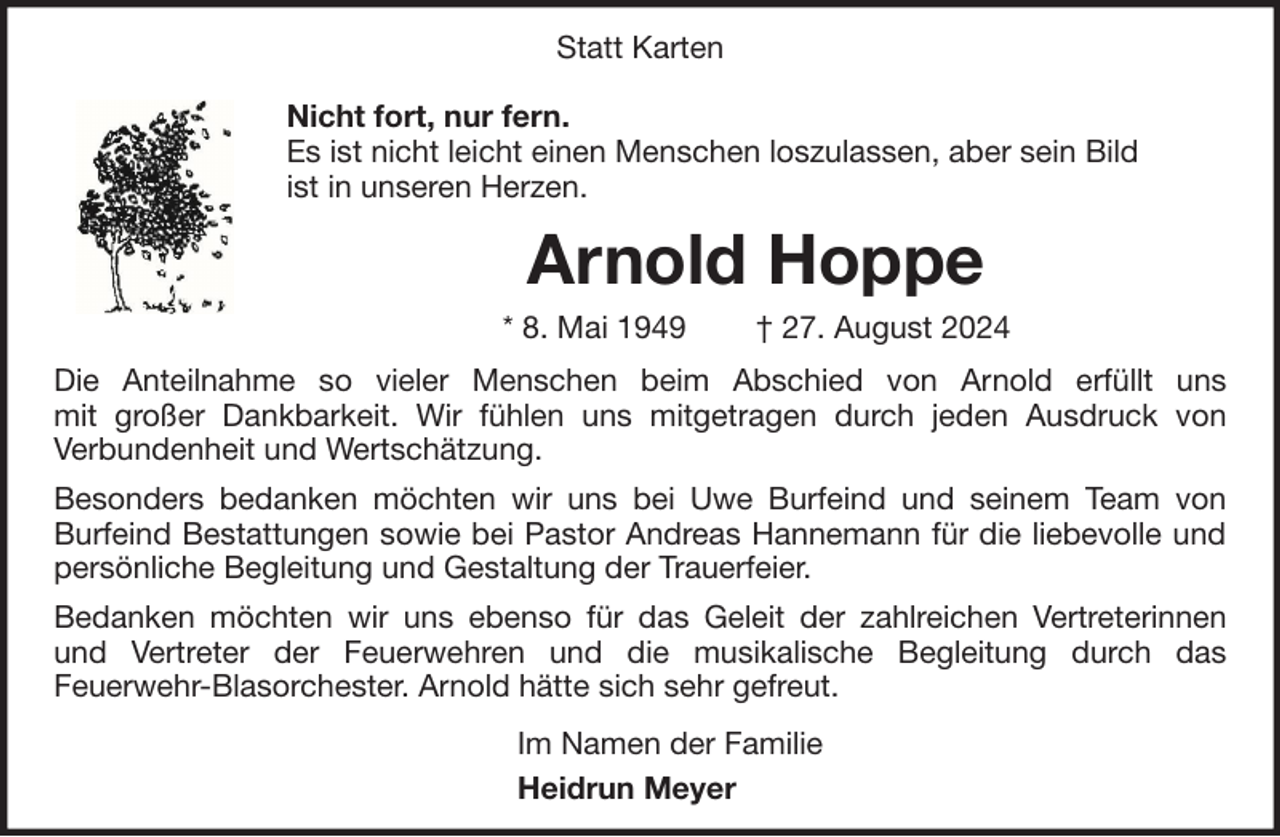 <p>Statt Karten<br />Nicht fort, nur fern.<br />Es ist nicht leicht einen Menschen loszulassen, aber sein Bild<br />ist in unseren Herzen.</p><p>Arnold Hoppe<br />* 8. Mai 1949</p><p>† 27. August 2024</p><p>Die Anteilnahme so vieler Menschen beim Abschied von Arnold erfüllt uns<br />mit großer Dankbarkeit. Wir fühlen uns mitgetragen durch jeden Ausdruck von<br />Verbundenheit und Wertschätzung.<br />Besonders bedanken möchten wir uns bei Uwe Burfeind und seinem Team von<br />Burfeind Bestattungen sowie bei Pastor Andreas Hannemann für die liebevolle und<br />persönliche Begleitung und Gestaltung der Trauerfeier.<br />Bedanken möchten wir uns ebenso für das Geleit der zahlreichen Vertreterinnen<br />und Vertreter der Feuerwehren und die musikalische Begleitung durch das<br />Feuerwehr-Blasorchester. Arnold hätte sich sehr gefreut.<br />Im Namen der Familie<br />Heidrun Meyer</p>
