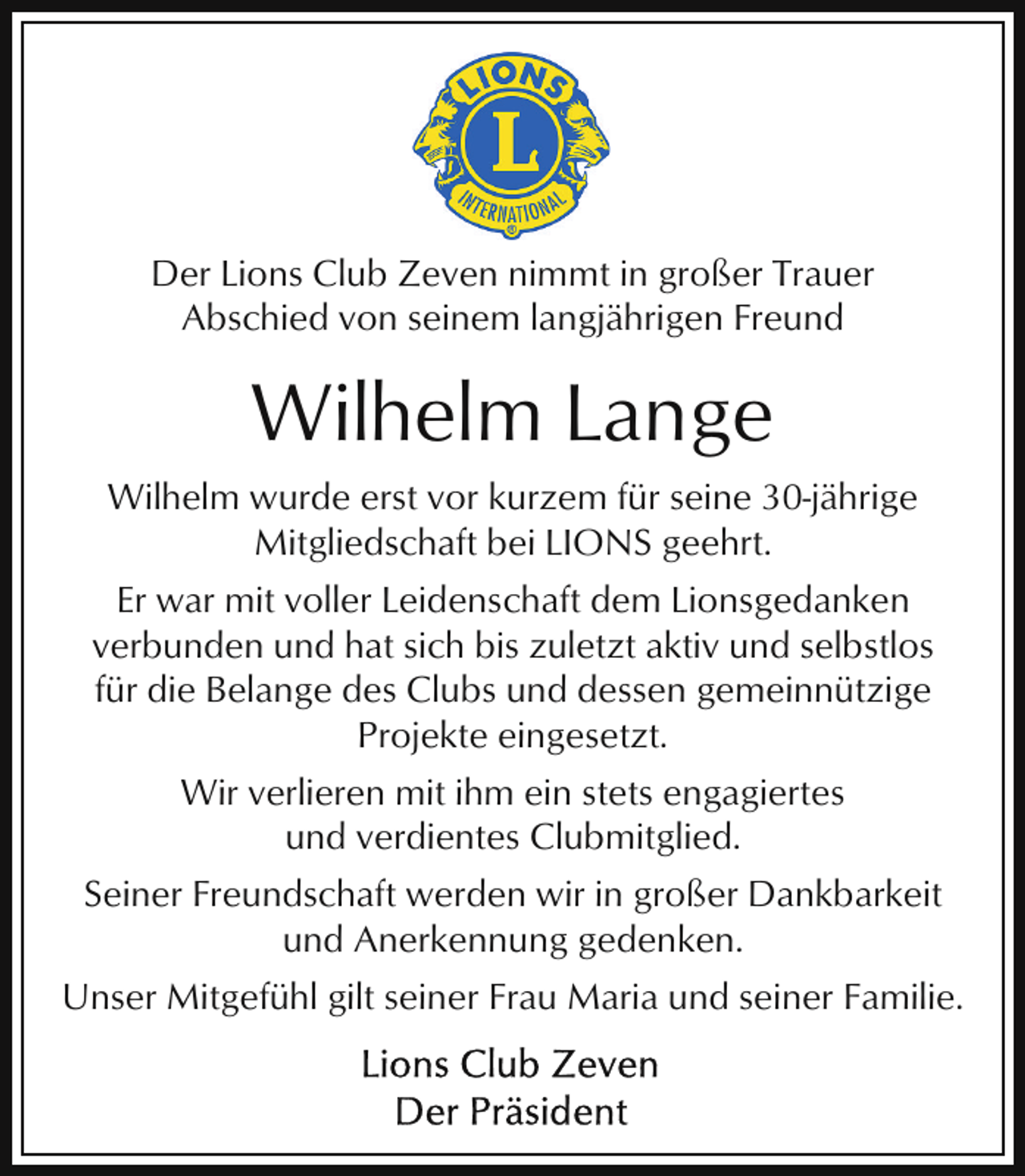 <p>Der Lions Club Zeven nimmt in großer Trauer<br />Abschied von seinem langjährigen Freund</p><p>Wilhelm Lange<br />Wilhelm wurde erst vor kurzem für seine 30-jährige<br />Mitgliedschaft bei LIONS geehrt.<br />Er war mit voller Leidenschaft dem Lionsgedanken<br />verbunden und hat sich bis zuletzt aktiv und selbstlos<br />für die Belange des Clubs und dessen gemeinnützige<br />Projekte eingesetzt.<br />Wir verlieren mit ihm ein stets engagiertes<br />und verdientes Clubmitglied.<br />Seiner Freundschaft werden wir in großer Dankbarkeit<br />und Anerkennung gedenken.<br />Unser Mitgefühl gilt seiner Frau Maria und seiner Familie.</p>