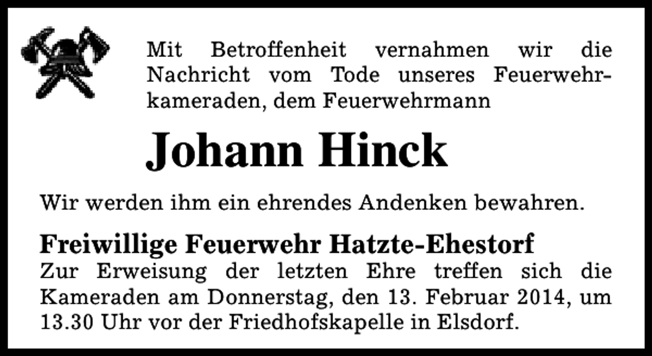 <p>Mit Betroffenheit vernahmen wir die<br />Nachricht vom Tode unseres Feuerwehrkameraden, dem Feuerwehrmann</p><p>Johann Hinck<br />Wir werden ihm ein ehrendes Andenken bewahren.</p><p>Freiwillige Feuerwehr Hatzte-Ehestorf</p><p>Zur Erweisung der letzten Ehre treffen sich die<br />Kameraden am Donnerstag, den 13. Februar 2014, um<br />13.30 Uhr vor der Friedhofskapelle in Elsdorf.</p>