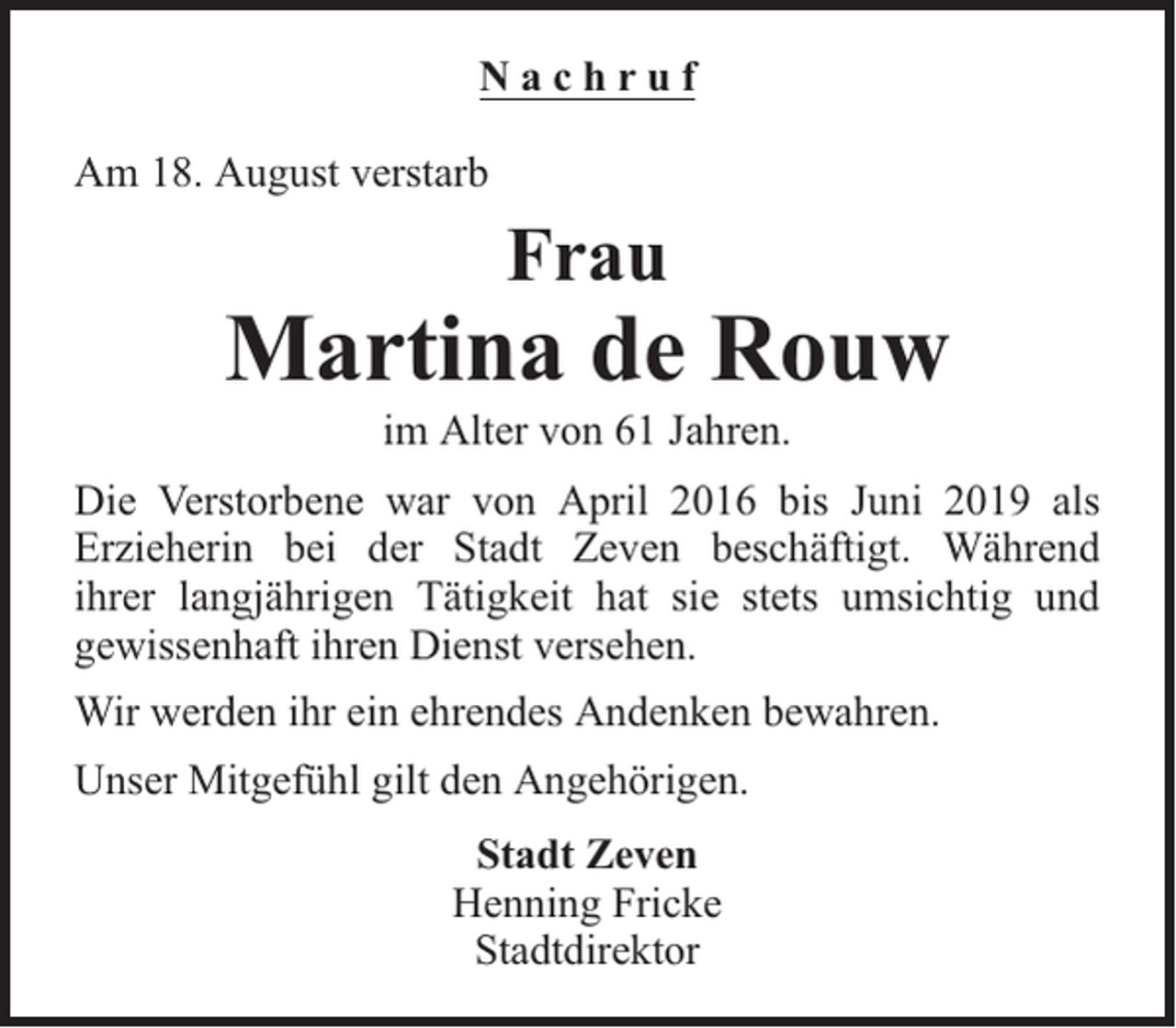 <p>Nachruf<br />Am 18. August verstarb</p><p>Frau</p><p>Martina de Rouw<br />im Alter von 61 Jahren.</p><p>Die Verstorbene war von April 2016 bis Juni 2019 als<br />Erzieherin bei der Stadt Zeven beschäftigt. Während<br />ihrer langjährigen Tätigkeit hat sie stets umsichtig und<br />gewissenhaft ihren Dienst versehen.<br />Wir werden ihr ein ehrendes Andenken bewahren.<br />Unser Mitgefühl gilt den Angehörigen.<br />Stadt Zeven<br />Henning Fricke<br />Stadtdirektor</p>
